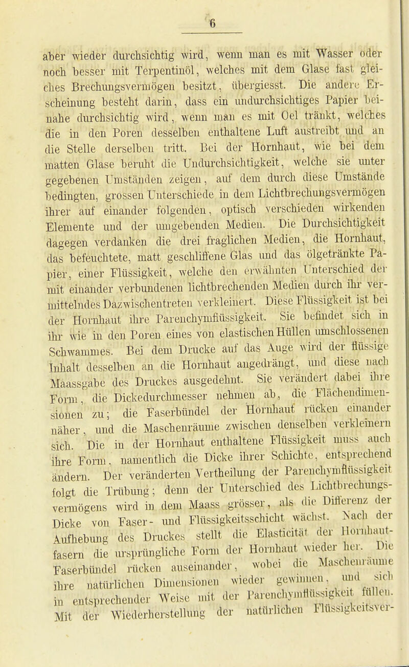 aber wieder durchsichtig wird, wenn man es mit Wasser oder noch besser mit Terpentinöl, welches mit dem Glase fast glei- ches Brechungsvermögen besitzt, übergiesst. Die andere Er- scheinung besteht darin, dass ein undurchsichtiges Papier bei- nähe durchsichtig wird, wenn man es mit Gel tränkt, welches die in den Poren desselben enthaltene Luft austreibt imd an die Stelle derselben tritt. Bei der Hornhaut, wie bei dem matten Glase beruht die Undurchsichtigkeit, welche sie unter gegebenen Umständen zeigen, auf dem durch diese Umstände bedingten, grossen Unterschiede in dem Lichtbrechungsvermögen ihrer auf einander folgenden, optisch verschieden wirkenden Elemente und der imigebeuden Medien. Die Durchsichtigkeit dagegen verdanken die drei fraglichen Medien, die Hornhaut, das befeuchtete, matt geschliflene Glas und das ölgetränkte Pa- pier, einer Flüssigkeit, welche den erwähnten Unterschied der mit einander verbundenen lichtbrechenden Mecüen durch ihi' ver- mittelndes Dazwischentreten verkleinert. Diese Flüssigkeit ist bei der Hornhaut ihre Pareuchymfiüssigkeit. Sie befuidet sich in ihr wie in den Poren eines von elastischen Hüllen umschlossenen Schwammes. Bei dem Drucke auf das Auge wkd der flüssige Inhalt desselben an die Hornhaut augedrängt, mid diese nach Maassgabe des Druckes ausgedehnt. Sie verändert dabei ilire Form die Dickedurchmesser nehmen ab, die Flächendimen- sionen zu; die Faserbündel der Hornliaut rücken einander näher, und che Maschenräume zwischen denselben verklemeru sich Die in der Hornhaut enthaltene Flüssigkeit muss auch ihre Form, namentlich cüe Dicke ihrer Schichte, entsprechend ändern Der veränderten Vertheilung der Parenchymflüssigkeit folgt die Trübung; denn der Unterschied des Lichtbrechmigs- vei-mögens wird in dem Maass grösser, als die Diflerenz der Dicke von Faser- imd Flüssigkeitsschicht wächst, ^ach der Aufhebung des Druckes stellt die Elasticität der Hornhaut- fasern die ursprüngliche Fonn der Hornhaut wieder her. Die Faserbündel rücken auseinander, wobei die Maschenraume ihre natürlichen Dimensionen wieder gewinnen, imd sich iu entsprechender Weise mit der Parenchymtiussigkei fülle... Mit der Wiederherstellung der natürlichen Flussigkeitsver-