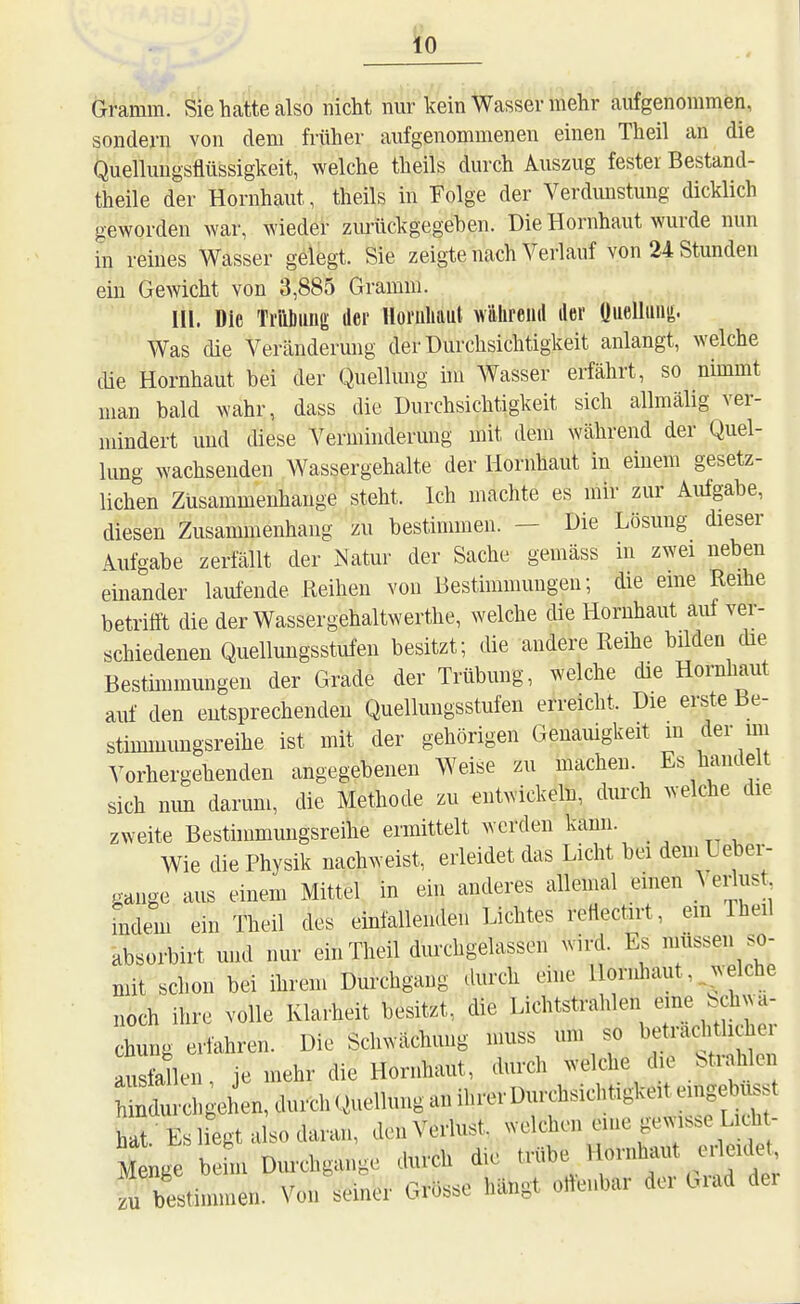 Gramm. Sie hatte also nicht nm-kein Wasser mehr aufgenommen, sondern von dem früher aufgenommenen einen Theil an die Quellungsflüssigkeit, welche theils durch Auszug fester Bestand- theile der Hornhaut, theils in Folge der Verdunstung dicklich geworden war, wieder zvu-ückgegeben. Die Hornhaut wurde nun in reines Wasser gelegt. Sie zeigte nach Verlauf von 24 Stunden ein Gewicht von 3,885 Gramm. III. Die Ti'iibimg der Horuliaul w'dlireuil iler üiieUii»^- Was die Veränderung der Durchsichtigkeit anlangt, welche cüe Hornhaut bei der Quelhmg im Wasser erfährt, so nimmt man bald wahr, dass die Durchsichtigkeit sich allmälig ver- mindert und diese Verminderung mit dem während der Quel- hmg wachsenden Wassergehalte der Hornhaut in einem gesetz- lichen Zusammenhange steht. Ich machte es mir zur Aufgabe, diesen Zusammenhang zu bestimmen. - Die Lösung dieser Aufgabe zerfällt der iNatur der Sache gemäss m zwei neben einander laufende Reihen von Bestimmuugeu; die eme Reihe betrifft die der Wassergehaltwerthe, welche die Hornhaut auf ver- schiedenen Quellungsstufeu besitzt; die andere Reihe bilden die Bestmimungen der Grade der Trübung, welche die Hornhaut aiü' den eutsprechenden Quellungsstufen erreicht. Die erste Be- stimmungsreihe ist mit der gehörigen Genamgkeit m der mi Vorhergehenden angegebenen Weise zu macheu. Es handelt sich mm darum, die Methode zu entwickeln, durch welche die zweite Besthnmungsreihe ermittelt werden kami. Wie die Physik nachweist, erleidet das Licht bei dem Uebei-- gange aus einem Mittel in ein anderes allemal einen \ei-lust indem ein Theil des einfallenden Lichtes reflectirt, em Iheil absorbirt und nur ein Theil durchgelassen wird. Es müssen so- mit schon bei ihrem Durchgang durch eine Hornhaut, welche noch ihre volle Klarheit besitzt, die Lichtstrahlen eine bchwa- chung erfahren. Die Schwächung muss um so ausfallen je mehr die Hornhaut, durch welche die btrahlei ^^!:Il:;;gehen,dui.hQuellunganihrerDurchsich«^ hat.-Es liegt also daran, den Verlust, welchen eine ge^vis.e Licht- M nge beim Dui-chgange durch die ^^^^^^^ zu bestimmen. Von seiner Grösse hängt ortenbar dei Giad der