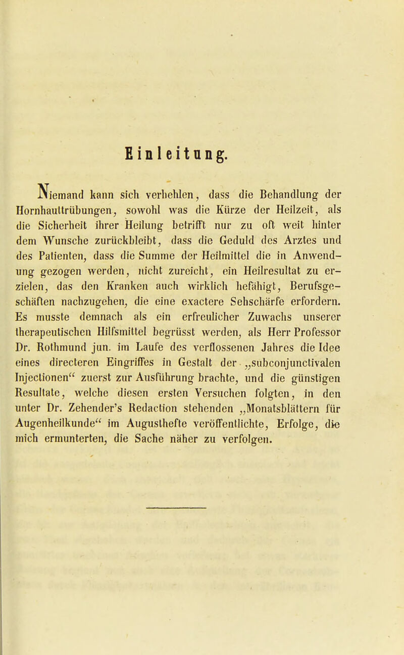 Einleitung. JMjemand kann sich verhehlen, dass die Behandlung der Hornhauttrübungen, sowohl was die Kürze der Heilzeit, als die Sicherheit ihrer Heilung betrilFt nur zu oft weit hinter dem Wunsche zurückbleibt, dass die Geduld des Arztes und des Patienten, dass die Summe der Heilmittel die in Anwend- ung gezogen werden, nicht zureicht, ein Heilresultat zu er- zielen, das den Kranken auch wirklich heföhigt, Berufsge- schäften nachzugehen, die eine exactere Sehschärfe erfordern. Es musste demnach als ein erfreulicher Zuwachs unserer therapeutischen Hilfsmittel begrüsst werden, als Herr Professor Dr. Rothmund jun. im Laufe des verflossenen Jahres die Idee eines direcleren Eingriffes in Gestalt der „subconjunctivalen Injeclionen zuerst zur Ausführung brachte, und die günstigen Resultate, welche diesen ersten Versuchen folgten, in den unter Dr. Zehender's Redaction stehenden „Monatsblättern für Augenheilkunde im Auguslhefte veröffentlichte, Erfolge, die mich ermunterten, die Sache näher zu verfolgen.