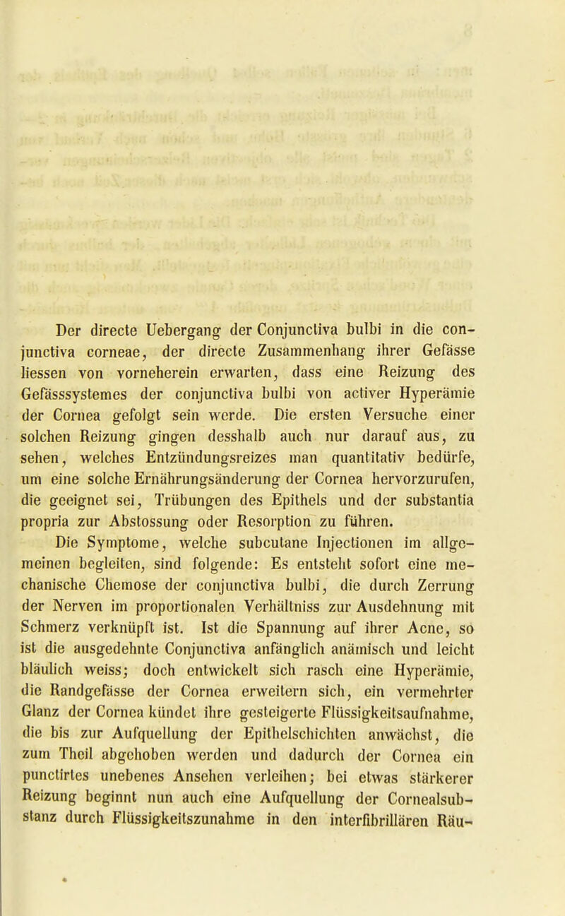 Der directe Uebergang der Conjuncliva bulbi in die con- junctiva corneae, der direcle Zusammenhang ihrer Gefässe Hessen von vorneherein erwarten, dass eine Reizung des Gefässsystemes der conjuncliva bulbi von activer Hyperämie der Cornea gefolgt sein werde. Die ersten Versuche einer solchen Reizung gingen desshalb auch nur darauf aus, zu sehen, welches Entzündungsreizes man quantitativ bedürfe, um eine solche Ernährungsänderung der Cornea hervorzurufen, die geeignet sei, Trübungen des Epithels und der substantia propria zur Abstossung oder Resorption zu führen. Die Symptome, welche subcutane Injeclionen im allge- meinen begleiten, sind folgende: Es entsteht sofort eine me- chanische Chemose der conjunctiva bulbi, die durch Zerrung der Nerven im proportionalen Verhällniss zur Ausdehnung mit Schmerz verknüpft ist. Ist die Spannung auf ihrer Acne, so ist die ausgedehnte Conjunctiva anfänglich anämisch und leicht bläulich weiss; doch entwickelt sich rasch eine Hyperämie, die Randgefässe der Cornea erweitern sich, ein vermehrter Glanz der Cornea kündet ihre gesteigerte Flüssigkeitsaufnahme, die bis zur Aufquellung der Epithelschichten anwächst, die zum Thcil abgehoben werden und dadurch der Cornea ein punclirtes unebenes Ansehen verleihen; bei etwas stärkerer Reizung beginnt nun auch eine Aufquellung der Cornealsub- stanz durch Flüssigkeitszunahme in den interfibrillären Räu-