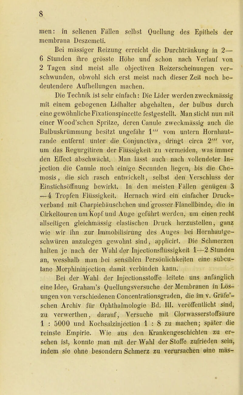 men: in sellenen Fällen selbst Quellung des Epithels der membrana Deszemeti. Bei massiger Reizung erreicht die Durchtränkung in 2— 6 Stunden ihre grösste Höhe uncf schon nach Verlauf von 2 Tagen sind meist alle objectiven Reizerscheinungen ver- schwunden^ obwohl sich erst meist nach dieser Zeit noch be- deutendere Aufhellungen machen. Die Technik ist sehr einfach: Die Lider werden zweckmässig mit einem gebogenen Lidhalter abgehalten, der bulbus durch eine gewöhnliche Fixationspincetle festgestellt. Man sticht nun mit einer Wood'schen Spritze, deren Canule zweckmässig auch die Bulbuskrümmung besitzt ungefähr 1' vom untern Hornhaut- rande entfernt unter die Conjunctiva, dringt circa 2' vor, um das Regurgitiren der Flüssigkeit zu vermeiden, was immer den Elfect abschwächt. Man lässt auch nach vollendeter In- jection die Canule noch einige Secunden hegen, bis die Che- mosis, die sich rasch entwickelt, selbst den Verschluss der EinstichsöfFnung bewirkt. In den meisten Fällen genügen 3 —4 Tropfen Flüssigkeit. Hernach wird ein einfacher Druck- verband mit Charpiebäuschchen und grosser Flanellbinde, die in Cirkeltouren um Kopf und Auge geführt werden, um einen recht allseitigen gleichmässig elastischen Druck herzustellen, ganz wie wir ihn zur Immobilisirung des Auges bei Hornhaulge- schwüren anzulegen gewohnt sind, applicirt. Die Schmerzen halten je nach der Wahl der Injectionsflüssigkeit 1—2 Stunden an, wesshalb man bei sensiblen Persönlichkeiten eine subcu- tane Morphininjection damit verbinden kann. Bei der Wahl der Injectionsstoffe leitete uns anränglich eine Idee, Graham's Quellungsversuche der Membranen in Lös- ungen von verschiedenen Concentrationsgraden, die im v. Gräfe'- schen Archiv für Ophthalmologie Bd. III. veröffentlicht sind, zu vcrwerthen, darauf, Versuche mit Clorwassersloffsäure 1 : 5000 und Kochsalzinjcction 1 : 8 zu machen; später die reinste Empirie. Wie aus den Krankengeschichten zu er- sehen ist, konnte man mit der Wahl der Stoffe zufrieden sein, indem sie ohne besondern Schmerz zu verursachen eine mäs-