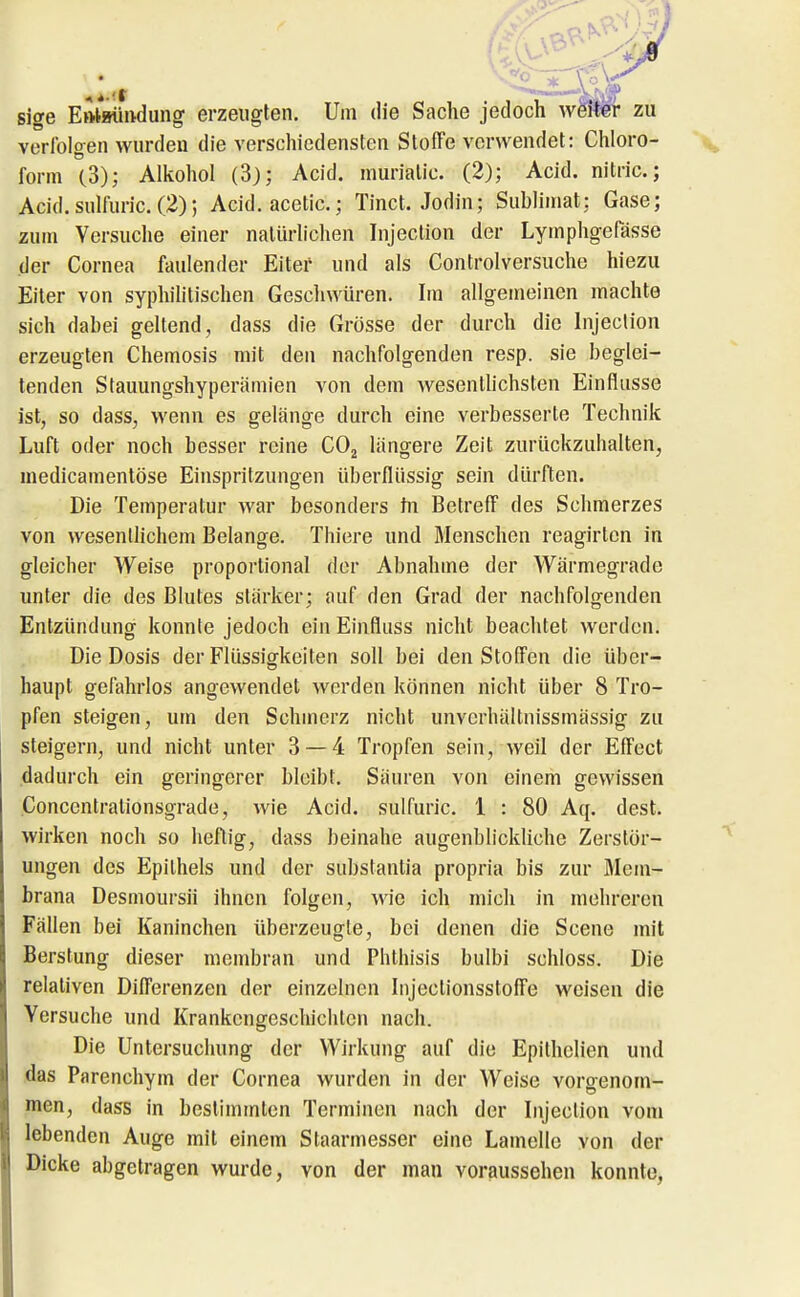 sige Eftlmindung erzeugten. Um die Sache jedoch wei^ zu verfolgen wurden die verschiedensten Stoffe vorwendet: Chloro- form C3); Alkohol (3j; Acid. murialic. (2); Acid. nitric; Acid. sulfuric. (2); Acid. acetic.; Tinct. Jodin; Sublimat: Gase; zum Versuche einer natürlichen Injeclion der Lymphgefässe der Cornea faulender Eiter und als Controlversuche hiezu Eiter von syphilitischen Gescliwüren. Im allgemeinen machte sich dabei geltend , dass die Grösse der durch die Injeclion erzeugten Chemosis mit den nachfolgenden resp. sie beglei- tenden Stauungshyperämien von dem wesenlhchsten Einflüsse ist, so dass, M'enn es gelänge durch eine verbesserte Technik Luft oder noch besser reine COj längere Zeit zurückzuhalten, medicamentöse Einspritzungen überflüssig sein dürften. Die Temperatur war besonders tu Betreff des Schmerzes von wesentlichem Belange. Thiere und Menschen reagirlcn in gleicher Weise proportional der Abnahme der Wärmegrade unter die des Blutes stärker; auf den Grad der nachfolgenden Entzündung konnte jedoch ein Einfluss nicht beachtet werden. Die Dosis der Flüssigkeiten soll bei den Stoffen die über- haupt gefahrlos angewendet werden können nicht über 8 Tro- pfen steigen, um den Schmerz nicht unvcrhältnissmässig zu steigern, und nicht unter 3 — 4 Tropfen sein, weil der Effect dadurch ein geringerer bleibt. Säuren von einem gewissen Concentralionsgrade, wie Acid. sulfuric. 1 : 80 Aq. dest. wirken noch so heftig, dass beinahe augenblickliche Zerstör- ungen des Epithels und der substantia propria bis zur Mem- brana Desmoursii ihnen folgen, wie ich mich in mehreren Fällen bei Kaninchen überzeugte, bei denen die Scene mit Berstung dieser membran und Phthisis bulbi schloss. Die relativen Differenzen der einzelnen Injectionsstoffe weisen die Versuche und Krankengeschichten nach. Die Untersuchung der Wirkung auf die Epithelien und das Parenchym der Cornea wurden in der Weise vorgenom- men, dass in bestimmten Terminen nach der Injeclion vom lebenden Auge mit einem Slaarmesser eine Lamelle von der Dicke abgetragen wurde, von der man voraussehen konnte,