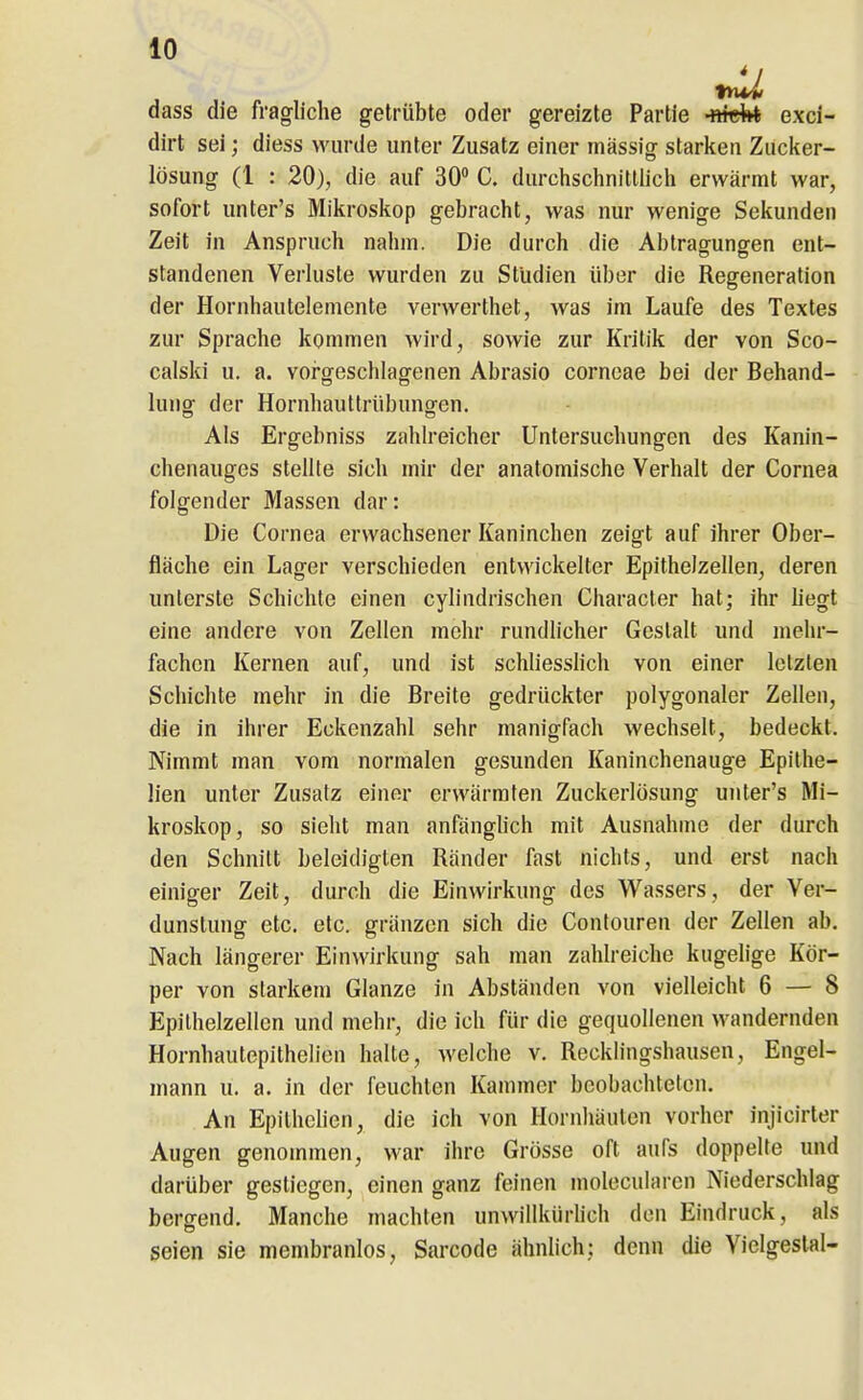 dass die fragliche getrübte oder gereizte Partie -fttdrt exci- dirt sei; diess wurde unter Zusatz einer massig starken Zucker- lösung (1 : 20), die auf 30» C. durchschnittlich erwärmt war, sofort unter's Mikroskop gebracht, was nur wenige Sekunden Zeit in Anspruch nahm. Die durch die Abtragungen ent- standenen Verluste wurden zu Studien über die Regeneration der Hornhautelemente verwerthet, was im Laufe des Textes zur Sprache kommen wird, sowie zur Kritik der von Sco- calski u. a. voi-geschlagenen Abrasio corneae bei der Behand- lung der Hornhauttrübuno-en. Als Ergebniss zahlreicher Untersuchungen des Kanin- chenauges stellte sich mir der anatomische Verhalt der Cornea folgender Massen dar: Die Cornea erwachsener Kaninchen zeigt auf ihrer Ober- fläche ein Lager verschieden entwickelter Epithelzellen, deren unterste Schichte einen cylindrischen Characler hat; ihr hegt eine andere von Zellen mehr rundlicher Gestalt und mehr- fachen Kernen auf, und ist schliessHch von einer letzten Schichte mehr in die Breite gedrückter polygonaler Zellen, die in ihrer Eckenzahl sehr manigfach wechselt, bedeckt. Nimmt man vom normalen gesunden Kaninchenauge Epithe- lien unter Zusalz einer erwärmten Zuckerlösung unter's Mi- kroskop, so sieht man anfänglich mit Ausnahme der durch den Schnitt beleidigten Ränder fast nichts, und erst nach einiger Zeit, durch die Einwirkung des Wassers, der Ver- dunstung etc. etc. gränzon sich die Contouren der Zellen ab. Nach längerer Einwirkung sah man zahlreiche kugelige Kör- per von starkem Glänze in Abständen von vielleicht 6 — 8 Epithelzellen und mehr, die ich für die gequollenen wandernden Hornhautepithelien halte, welche v. Recklingshausen, Engel- mann u. a. in der feuchten Kammer beobachteten. An Epithclien, die ich von Hornhäuten vorher injicirler Augen genommen, war ihre Grösse oft aufs doppelte und darüber gestiegen, einen ganz feinen inolecularen Niederschlag bergend. Manche machten unwillkürhch den Eindruck, als seien sie membranlos, Sarcode ähnlich; denn die Vielgestal-