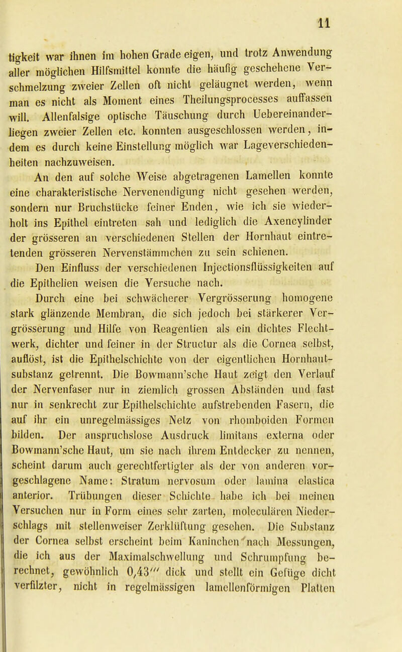 tigkeit war ihnen im hohen Grade eigen, und trotz Anwendung aller möglichen Hilfsmittel konnte die häufig geschehene Ver- schmelzung zweier Zellen oft nicht geläugnet werden, wenn man es nicht als Moment eines Theilungsprocesses auffassen will. Allenfalsige optische Täuschung durch Uebereinander- liegen zweier Zellen etc. konnten ausgeschlossen werden, in- dem es durch keine Einstellung möglich war Lageverschieden- heiten nachzuweisen. An den auf solche Weise abgetragenen Lamellen konnte eine charakteristische Nervenendigung nicht gesehen werden, sondern nur Bruchstücke feiner Enden, wie ich sie wieder- holt ins Epithel eintreten sah und lediglich die Axencylinder der grösseren an verschiedenen Stellen der Hornhaut eintre- tenden g-rösseren Nervenstämmchen zu sein schienen. Den Einfluss der verschiedenen Injectionsflüssigkeiten auf die Epilhelien weisen die Versuche nach. Durch eine bei schwächerer Vergrösserung homogene stark glänzende Membran, die sich jedoch bei stärkerer Ver- grösserung und Hilfe von Reagenlien als ein dichtes Flecht- werk, dichter und feiner in der Struclur als die Cornea selbst, auflöst, ist die Epitholschichte von der eigentlichen Hornhaut- substanz getrennt. Die Bowmann'sche Haut zeigt den Verlauf der Nervenfaser nur in ziemhch grossen Absländen und fast nur in senkrecht zur Epithelschichle aufstrebenden Fasern, die auf ihr ein unregelmässiges Netz von rhomboiden Formen bilden. Der anspruchslose Ausdruck limitans externa oder Bowmann'sche Haut, um sie nach ihrem Entdecker zu nennen, scheint darum auch gerechtfertiffler als der von anderen vor- geschlagene Name: Stratum ncrvosum oder lamina elaslica anterior. Trübungen dieser Schichle habe ich bei meinen Versuchen nur in Form eines sehr zarten, moleculären Nieder- schlags mit stellenweiser Zerklüftung gesehen. Die Substanz der Cornea selbst erscheint beim Kaninchen^nach Messuuoen, die ich aus der Maximalschwellung und Schrumpfung be- rechnet, gewöhnlich 0,43' dick und stellt ein Gefüge dicht verfilzter, nicht in regelmässigen lamellenförnn'gen Platten