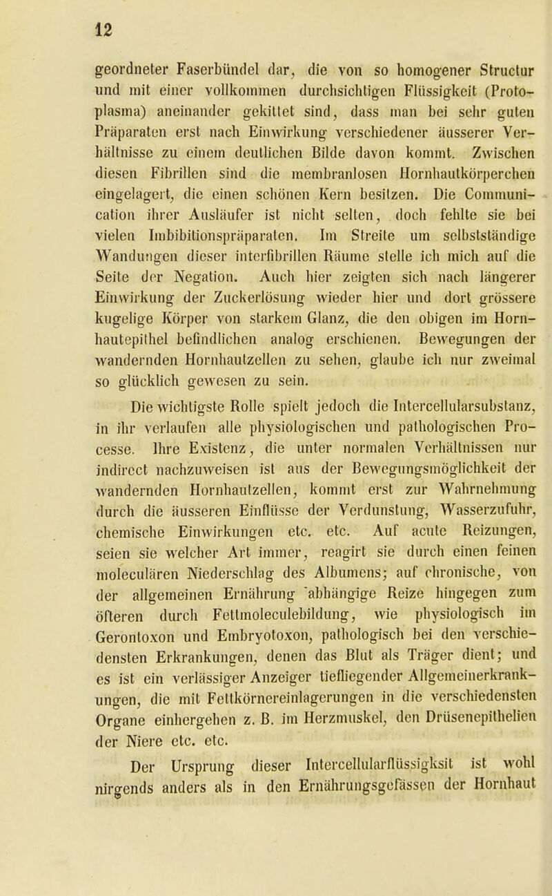 geordneter Faserbündel dar, die von so homog-ener Struclur und mit einer vollkoinmen durchsichtigen Flüssigkeit (Proto- plasma) aneinander gekittet sind, dass man bei sehr guten Präparaten erst nach Einwirkung' verschiedener äusserer Ver- hältnisse zu einem deutlichen Bilde davon kommt. Zwischen diesen Fibrillen sind die membranlosen Hornhautkörperchen eingelagert, die einen schönen Kern besitzen. Die Comnmni- cation ihrer Ausläufer ist nicht selten, doch fehlte sie bei vielen Imbibitionspräparaten. Im Streite um selbstständige Wandungen dieser intcrfibrillen Räume stelle ich mich auf die Seite der Negation. Auch hier zeigten sich nach längerer Einwirkung der Zuckerlösung wieder hier und dort grössere kugelige Körper von starkem Glanz, die den obigen im Horn- hautepithel befindlichen analog erschienen. Bewegungen der wandernden HornhautzcUen zu sehen, glaube ich nur zweimal so glücklich gewesen zu sein. Die wichtigste Rolle spielt jedoch die Intercellularsubstanz, in ihr verlaufen alle physiologischen und pathologischen Pro- cesse. Ihre Existenz, die unter normalen Verhältnissen nur indirect nachzuweisen ist aus der Bewegungsmöglichkeit der wandernden Hornhaulzellen, kommt erst zur Wahrnehmung durch die äusseren Einflüsse der Verdunstung, Wasserzufuhr, chemische Einwirkungen etc. etc. Auf acute Reizungen, seien sie welcher Art immer, reagirt sie durch einen feinen moleculären Niederschlag des Albumens; auf chronische, von der allgemeinen Ernährung 'abhängige Reize hingegen zum öfteren durch Fetlmoleculebildung, wie physiologisch im Gerontoxon und Embryotoxon, pathologisch bei den verschie- densten Erkrankungen, denen das Blut als Träger dient; und es ist ein verlässiger Anzeiger liefliegender Allgemeinerkrank- ungcn, die mit Fetlkörnereinlagorungen in die verschiedensten Organe einhergehen z. B. im Herzmuskel, den Drüsenepithelien der Niere etc. etc. Der Ursprung dieser Intercellularflüssigksit ist >vohl nirgends anders als in den Ernährungsgerässeii der Hornhaut