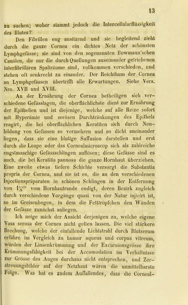 zu suchen; woher slammt jedoch die Intercellularflüssigkeit des Blutes? Den Fibrillen eng ansitzend und sie begleitend zieht durch die ganze Cornea ein dichtes Netz der schönsten Lymphgefässe; sie sind von den sogenannten Bowmann'schen Canälen, die nur die durch Ouellungen auseinander getriebenen inlerfibrillären Spallräume sind, vollkommen verschieden, und stehen olt senkrecht zu einander. Der Reichthum der Cornea an Lymphgelassen übertrifft alle Erwartungen. Siehe Vers. Nro. XVII und XVIII. An der Ernährung der Cornea betheiligen sich ver- schiedene Gefässlagen, die oberflächhchste dient zur Ernährung der Epithelien und ist diejenige, welche auf alle Reize sofort nu't Hyperämie und serösen Durchtränkungen des Epithels reagirt, die bei oberflächlichen Keraliten sich durch Neu- bildung von Gefässen so vermehren und so dicht aneinander liegen, dass sie eine blutige Suffusion darstellen und erst durch die Loupe oder das Cornealmicroscop sich als zahlreiche engstmaschige GefässschUngen auflösen; diese Gefässe sind es auch, die bei Keratitis pannosa die ganze Hornhaut überziehen. Eine zweite etwas tiefere Schichte versorgt die Substantia propria der Cornea, und sie ist es, die an den verschiedenen Injectionspräparaten in schönen Schlingen in der Entfernung von 1)^'-' vom Hornhautrande endigt, deren Bezirk zugleich durch verschiedene Vorgänge quasi von der Natur injicirt ist, so im Greisenbogen, in dem die Fetttröpfchen den W^änden der Gefässe zunächst anhegen. Ich neige mich der Ansicht derjenigen zu, welche eigene Vasa serosa der Cornea nicht gellen lassen. Die viel stärkere Brechung, welche der einlallende Lichlstrahl durch Blutserum erführe im Vergleich zu humor aqueus und corpus vitreum, würden der Linsenkrümmung und der Excursionsgrösse ihre Krümmungslahigkoit bei der Accomodalion im Verhältnisse zur Grösse des Auges durchaus iiicht entsprechen, und Zcr- streuungsbildcr auf der Netzhaut wären die unmittelbarste Folge. Was hat es zudem Auffallendes, dass die Corncal--