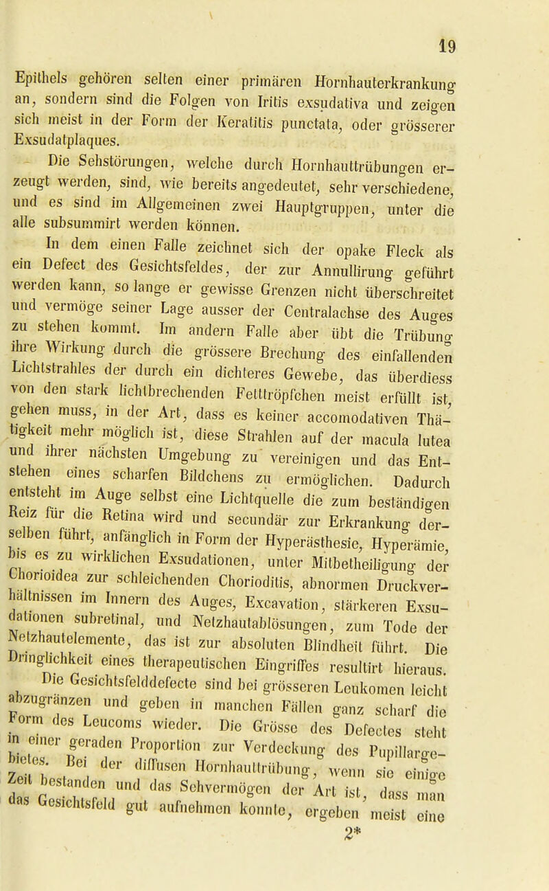 Epithels gehören selten einer primären Hörnhaiiterkrankung an, sondern sind die Folgen von Iritis exsudativa und zeigen sich ineist in der Form der Keratitis punctata, oder grösserer Exsudatplaques. Die Sehstörungen, welche durch Hornhauttrübungen er- zeugt werden, sind, wie bereits angedeutet, sehr verschiedene, und es sind im Allgemeinen zwei Hauptgruppen, unter die alle subsummirt werden können. In dem einen Falle zeichnet sich der opake Fleck als ein Delect des Gesichtsfeldes, der zur Annullirung geführt werden kann, so lange er gewisse Grenzen nicht überschreitet und vermöge seiner Lage ausser der Centraiachse des Auo-es zu stehen kommt. Im andei-n Falle aber übt die Trübuno- Ihre Wirkung durch die grössere Brechung des einfallenden Lichtstrahles der durch ein dichteres Gewebe, das überdiess von den stark hchlbrechenden Fetttröpfchen meist erftillt ist gehen muss, in der Art, dass es keiner accomodativen Thä- tigkeit mehr möghch ist, diese Strahlen auf der macula lutea und Ihrer nächsten Umgebung zu vereinigen und das Ent- stehen eines scharfen Bildchens zu ermöglichen. Dadurch entsteht im Auge selbst eine Lichtquelle die zum beständigen Reiz für die Retina wird und secundär zur Erkrankuno- der- selben führt, anfänglich in Form der Hyperästhesie, Hyperämie, bis es zu wirkhchen Exsudationen, unter Milbetheihguno- der Chonoidea zur schleichenden Chorioditis, abnormen Druckver- haltmssen im Innern des Auges, Excavation, stärkeren Exsu- dationen subretinal, und Nelzhautablösungen, zum Tode der ^etzhautelemente, das ist zur absoluten Blindheit führt Die Dnnghchkeit eines therapeutischen Eingriffes resultirt hieraus Die Gesichtsfelddefecte sind bei grösseren Leukomen leicht abzugranzen und geben in manchen Fällen ganz scharf die ^orm des Leucoms wieder. Die Grösse des Defectes steht biot'er'' ir r ';?r'' ^«^^«^'^»^ ^^s PupiUarge- Tl hJ \ f^^''''' Hornhauttrübung, wenn sie einioe 1 G sH:r,r' «^hvermögen der Art ist, dass m „ das Gesichtsfeld gut aufnehmen konnte, ergeben meist eine