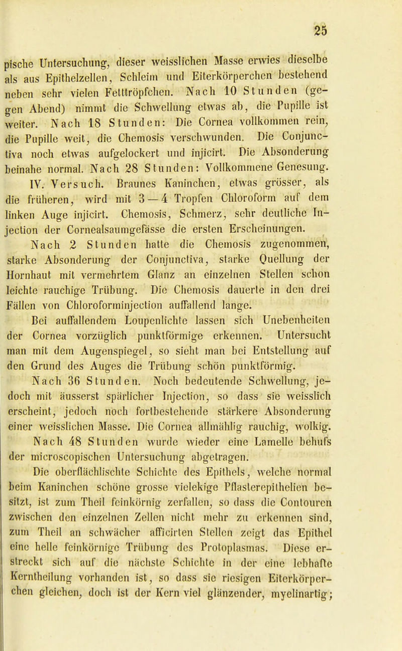 pische Untersuchung, dieser weisslichen Masse erwes dieselbe als aus Epithelzellen, Schleim und Eiterkörperchen bestehend neben sehr vielen Felltröpfchen. Nach 10 Stunden (ge- gen Abend) nimmt die Schwellung etwas ab, die Pupille ist weiter. Nach 18 Stunden: Die Cornea vollkommen rein, die Pupille weit, die Chemosis verschwunden. Die Conjunc- tiva noch etwas aufgelockert und injicirt. Die Absonderung beinahe normal. Nach 28 Stunden: Vollkommene Genesung. IV, Versuch. Braunes Kaninchen, etwas grösser, als die früheren, wird mit 3 — 4 Tropfen Chloroform auf dem linken Auge injicirt. Chemosis, Schmerz, sehr deutliche In- jeclion der Cornealsaumgefässe die ersten Erscheinungen. Nach 2 Stunden hatte die Chemosis zugenommen, starke Absonderung der Conjuncliva, starke Ouellung der Hornhaut mit vermehrtem Glanz an einzelnen Stellen schon leichte rauchige Trübung. Die Chemosis dauerte in den drei Fällen von Chloroforminjection aulfallend lange. Bei auffallendem Loupenlichle lassen sich Unebenheiten der Cornea vorzüglich punktförmige erkennen. Untersucht man mit dem Augenspiegel, so sieht man bei Entstellung auf den Grund des Auges die Trübung schön punktförmig. Nach 36 Stunden. Noch bedeutende Schwellung, je- doch mit äusserst spärlicher Injection, so dass sie weisslich erscheint, jedoch noch forlbeslehcnde stärkere Absonderung einer weisslichen Masse. Die Cornea allmählio; rauchig-, wolkig. Nach 48 Stunden wurde wieder eine Lamelle behufs der microscopischen Untersuchung abgetragen. Die oberflächlischte Schichte des Epithels, welche normal beim Kaninchen schöne grosse vielekige Pflasterepilhelien be- sitzt, ist zum Theil feinkörnig zerfallen, so dass die Conlourcn zwischen den einzelnen Zellen nicht mehr zu erkennen sind, zum Theil an schwächer afficirlen Stellen zeigt das Epithel eine helle feinkörnige Trübung des Protoplasmas. Diese er- streckt sich auf die nächste Schichte in der eine lebhafte Kernlheilung vorhanden ist, so dass sie riesigen Eiterkörper- chen gleichen, doch ist der Kern viel glänzender, myelinartig;