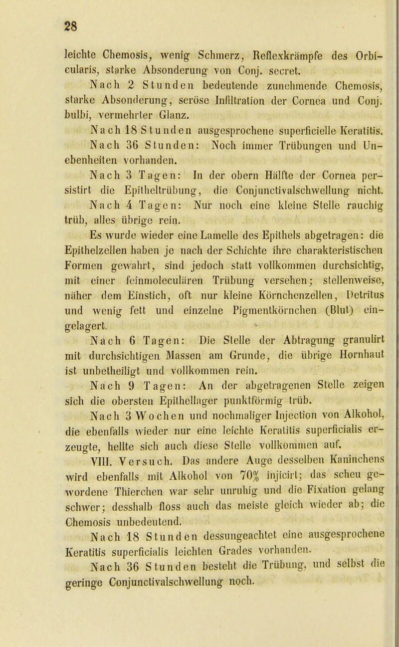 leichte Chemosis, wenig Schmerz, Reflexkrämpfe des Orbi- cularis, starke Absonderung von Conj. secret. Nach 2 Stunden bedeutende zunehmende Chemosis, starke Absonderung, seröse Infiltration der Cornea und Conj. bulbi, vermehrter Glanz. Nach 18 Stunden ausgesprochene superficielle Keratitis. Nach 36 Stunden: Noch immer Trübungen und Un- ebenheilen vorhanden. Nach 3 Tagen: In der obern Hälfte der Cornea per- sistirt die Epilheltrübung, die Conjunctivalschwellung nicht. Nach 4 Tagen: Nur noch eine kleine Stelle rauchig trüb, alles übrige rein. Es wurde wieder eine Lamelle des Epithels abgetragen: die Epithelzellen haben je nach der Scliichte ihre charakteristischen Formen gewahrt, sind jedoch statt vollkommen durchsichtig, mit einer feinmolecularen Trübung versehen; stellenweise, näher dem Einstich, oft nur kleine Körnchcnzellen, Detritus und wenig fett und einzelne Pigmentkörnchen (Blut) ein- gelagert. Nach 6 Tagen: Die Stelle der Abtragung granuürt mit durchsichtigen Massen am Grunde, die übrige Hornhaut ist unbetheiligt und vollkommen rein. Nach 9 Tagen: An der abgetragenen Stelle zeigen sich die obersten Epithellager punktförmig trüb. Nach 3 Wochen und nochmaliger Injection von Alkohol, die ebenfalls wieder nur eine leichte Keratitis superficialis er- zeugte, hellte sich auch diese Stelle vollkommen auf. VIII. Versuch. Das andere Auge desselben Kaninchens wird ebenfalls mit Alkohol von 70% injicirt; das scheu ge- wordene Thierchen war sehr unruhig und die Fixation gelang schwer; desshalb floss auch das meiste gleich wieder ab; die Chemosis unbedeutend. Nach 18 Stunden dessungeaclitet eine ausgesprochene Keratitis superficialis leichten Grades vorhanden. Nach 36 Stunden besteht die Trübung, und selbst die geringe Conjunctivalschwellung noch.