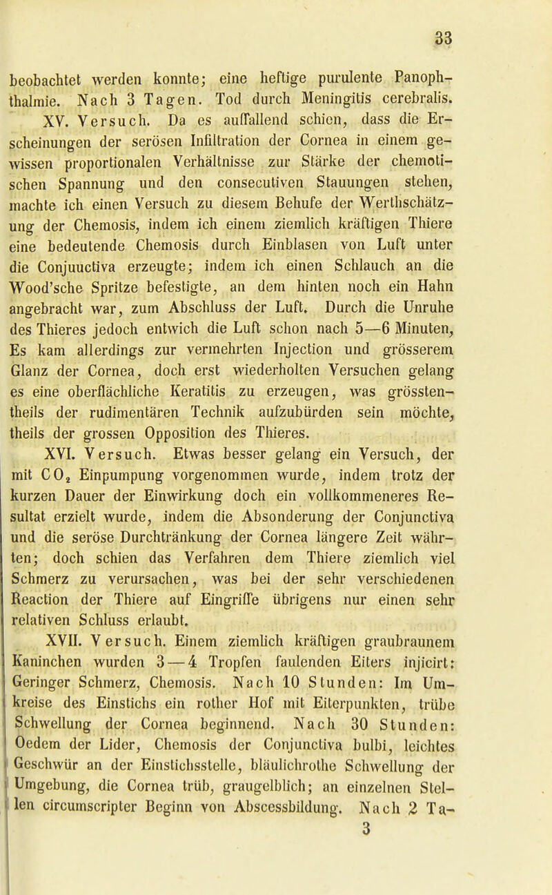 beobachtet werden konnte; eine heftige purulente Panoph- thalmie. Nach 3 Tagen. Tod durch Meningitis cerebralis. XV. Versuch. Da es auITallend schien, dass die Er- scheinungen der serösen Infiltration der Cornea in einem ge- wissen proportionalen Verhältnisse zur Stärke der chemoli- schen Spannung und den conseculiven Stauungen stehen, machte ich einen Versuch zu diesem Behufe der Werthschätz- ung der Chemosis, indem ich einem ziemlich kräftigen Thiere eine bedeutende Chemosis durch Einblasen von Luft unter die Conjuuctiva erzeugte; indem ich einen Schlauch an die Wood'sche Spritze befestigte, an dem hinten noch ein Hahn angebracht war, zum Abschluss der Luft. Durch die Unruhe des Thieres jedoch entwich die Luft schon nach 5—6 Minuten, Es kam allerdings zur vermehrten Injection und grösserem Glanz der Cornea, doch erst wiederholten Versuchen gelang es eine oberflächliche Keratitis zu erzeugen, was grössten- theils der rudimentären Technik aufzubürden sein möchte, theils der grossen Opposition des Thieres. XVL Versuch. Etwas besser gelang ein Versuch, der mit COü Einpumpung vorgenommen wurde, indem trotz der kurzen Dauer der Einwirkung doch ein vollkommeneres Re- sultat erzielt wurde, indem die Absonderung der Conjunctiva und die seröse Durchtränkung der Cornea längere Zeit währ- ten; doch schien das Verfahren dem Thiere ziemlich viel Schmerz zu verursachen, was bei der sehr verschiedenen Reaction der Thiere auf EingriiTe übrigens nur einen sehr relativen Schluss erlaubt. XVIL Versuch. Einem ziemUch kräftigen graubraunem Kaninchen wurden 3 — 4 Tropfen faulenden Eiters injicirt: Geringer Schmerz, Chemosis. Nach 10 Stunden: Im Um- kreise des Einstichs ein rotlier Hof mit Eiterpunkten, trübe Schwellung der Cornea beginnend. Nach 30 Stunden: Oedem der Lider, Chemosis der Conjunctiva bulbi, leichtes I Geschwür an der Einstichsstelle, bläulichrothe Schwellung der Umgebung, die Cornea trüb, graugelblich; an einzelnen Stel- len circumscripter Beginn von Abscessbildung. Nach Z Ta- 3