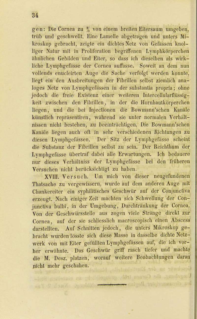 gen: Die Cornea zu % von einem breiten Eitersaum umgeben, trüb und geschwellt. Eine Lamelle abgetragen und unters Mi- kroskop gebracht, zeigte ein dichtes Netz von Gefässen knol- liger Natur mit in Proliferation begriffenen Lymphkörperchen ähnlichen Gebilden und Eiter, so dass ich dieselben als wirk- liche Lymphgefasse der Cornea auffasse. Soweit an dem nun vollends enucleirten Auge die Sache verfolgt werden konnte, liegt ein den Ausbreitungen der Fibrillen selbst ziemlich ana- loges Netz von Lymphgefässen in der substantia propria; ohne jedoch die freie Existenz einer weiteren Intercellularflüssig- keit zwischen den Fibrillen, in der die Hornhautkörperchen liegen, und die bei Injectionen die Bowmann'schen Kanäle künstlich repräsentiren, während sie unter normalen Verhält- nissen nicht bestehen, zu beeinträchtigen. Die Bowmann'schen Kanäle liegen auch oft in sehr verscluedenen Richtungen zu diesen Lymphgefässen. Der Sitz der Lymphgefasse scheint die Substanz der Fibrillen selbst zu sein. Der Reichthum der Lymphgefasse übertraf dabei alle Erwartungen. Ich bedauere nur dieses Verhältniss der Lymphgefässe bei den' früheren Versuchen nicht berücksichtigt zu haben. XVIII. Versuch. Um mich von dieser neugefundenen Thatsache zu vergewissern, wurde auf dem anderen Auge mit Chankereiter ein syphilitisches Geschwür auf der Conjunctiva erzeugt. Nach einiger Zeit machten sich Schwellung der Con- junctiva bulbi, in der Umgebung, Durchtränkung der Cornea. Von der Geschwürsstelle aus zogen viele Stränge direkt ziu* Cornea, auf der sie schliesslich macroscopisch einen Abscess darstellten. Auf Schnitten jedoch, die unters Mikroskop ge- bracht wurden lösste sich diese Masse in dasselbe dichte Netz- werk von mit Eiter gefüllten Lymphgefässen auf, die ich vor- her erwähnte. Das Geschwür grilF rasch tiefer und machte die M. Desz. platzen, worauf weitere Beobachtungen daran picht mehr geschahen.