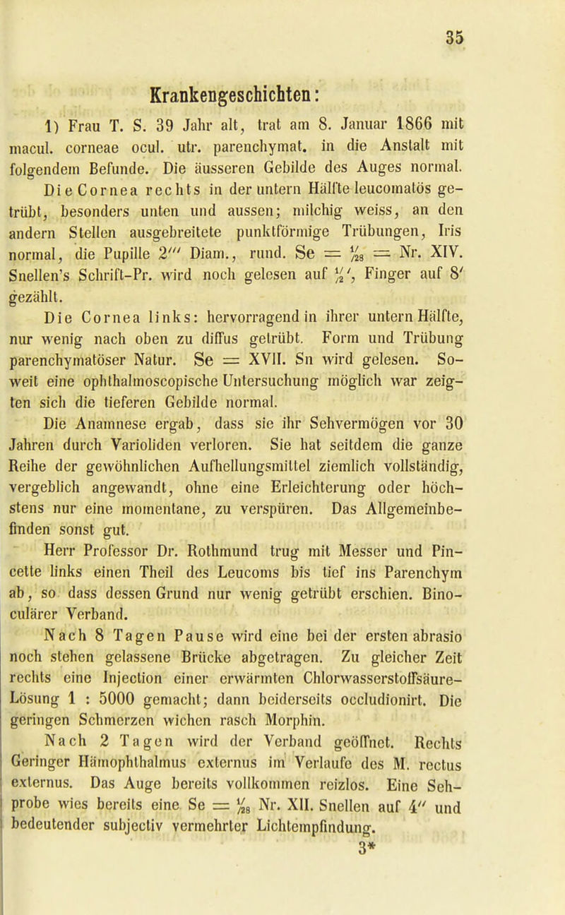 Krankengeschichten: 1) Frau T. S. 39 Jahr alt, trat am 8. Januar 1866 mit macul. corneae ocul. utr. parenchymat. in die Anstalt mit folgendem Befunde. Die äusseren Gebilde des Auges normal. DieCornea rechts in der untern Hälfte leucomatös ge- trübt, besonders unten und aussen; milchig weiss, an den andern Stellen ausgebreitete punktförmige Trübungen, Iris normal, die Pupille 2' Diam., rund. Se = )is = Nr. XIV. Snellen's Schrift-Pr. wird noch gelesen auf Finger auf 8' gezählt. Die Cornea links: hervorragend in ihrer untern Hälfte, nur wenig nach oben zu diffus getrübt. Form und Trübung parenchymatöser Natur. Se = XVII. Sn wird gelesen. So- weit eine ophthalmoscopische Untersuchung möglich war zeig- ten sich die tieferen Gebilde normal. Die Anamnese ergab, dass sie ihr Sehvermögen vor 30 Jahren durch Varioliden verloren. Sie hat seitdem die ganze Reihe der gewöhnhchen Aufhellungsmittel ziemlich vollständig, vergeblich angewandt, ohne eine Erleichterung oder höch- stens nur eine momentane, zu verspüren. Das Allgemeinbe- finden sonst gut. Herr Professor Dr. Rothmund trug mit Messer und Pin- cette links einen Theil des Leucoms bis tief ins Parenchym ab, so. dass dessen Grund nur wenig getrübt erschien. Bino- culärer Verband. Nach 8 Tagen Pause wird eine bei der ersten abrasio noch stehen gelassene Brücke abgetragen. Zu gleicher Zeit rechts eine Injeclion einer erwärmten Chlorwasserstoffsäure- Lösung 1 : 5000 gemacht; dann beiderseits occludionirt. Die geringen Schmerzen wichen rasch Morphin. Nach 2 Tagen wird der Verband geöffnet. Rechts Geringer Hämophlhalmus externus im Verlaufe des M. rectus exlernus. Das Auge bereits vollkommen reizlos. Eine Seh- probe wies bereits eine Se = '^ Nr. XII. Snellen auf 4 und bedeutender subjectiv vermehrter Lichtempfindung. 3*