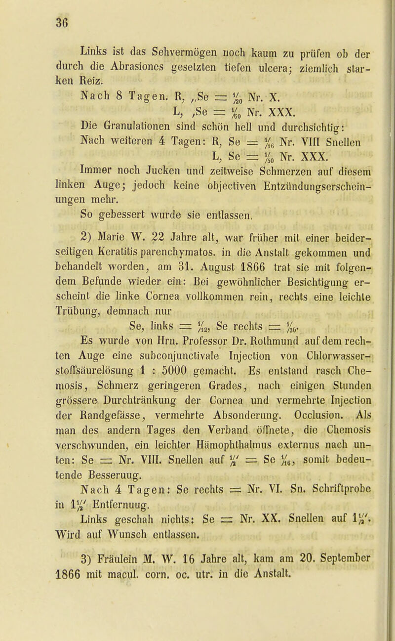 Links ist das Sehvermögen noch kaum zu prüfen ob der durch die Abrasiones gesetzten tiefen ulcera; ziemlich star- ken Reiz. Nach 8 Tagen. R, „Se = Nr. X. L, ,Se =: Nr. XXX. Die Granulationen sind schön hell und durchsichtig: Nach weiteren 4 Tagen: Se = Xs Nr. VIII Snellen L, Se = Nr. XXX. Immer noch Jucken und zeitweise Schmerzen auf diesem linken Auge; jedoch keine objectiven Entzündungserschein- ungen mehr. So gebessert wurde sie entlassen. 2) Marie W. 22 Jahre alt, war früher mit einer beider- seitigen Keratitis parenchymatös, in die Anstalt gekommen und behandelt worden, am 31. August 1866 trat sie mit folgen- dem Befunde wieder ein: Bei gewöhnlicher Besichtigung er- scheint die linke Cornea vollkommen rein, rechts eine leichle Trübung, demnach nur Se, links =: Se rechts = %(,. Es wurde von Hrn. Professor Dr. Rolhmund auf dem rech- ten Auge eine subconjunctivale Injection von Chlorvvasser- stoffsäurelösung 1 : 5000 gemacht. Es entstand rasch Che- mosis, Schmerz geringeren Grades, nach einigen Stunden grössere Durchtränkung der Cornea und vermehrte Injection der Randgefässe, vermehrte Absonderung. Occlusion. Als man des andern Tages den Verband öfTnete, die Chemosis verschwunden, ein leichter Hämophthalmus externus nach un- ten: Se =z Nr. VIII. Snellen auf =■ Se ){^, somit bedeu- tende Besserung. Nach 4 Tagen: Se rechts = Nr. VI. Sn. Schriftprobe in 1^' Entfernuug. Links geschah nichts: Se =: Nr. XX. Snellen auf 1),. Wird auf Wunsch entlassen. 3) Fräulein M. W. 16 Jahre alt, kam am 20. September 1866 mit macul. corn. oc. utr. in die Anstalt.