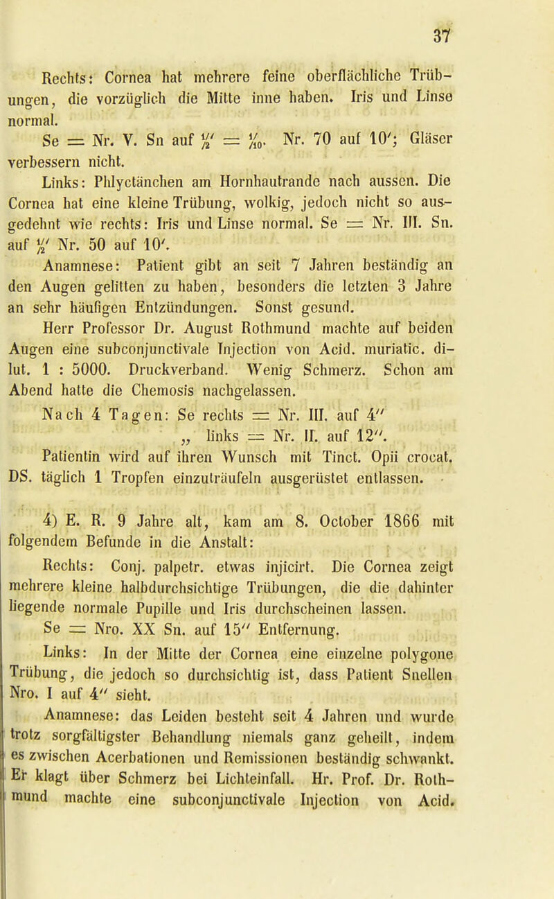 Rechts: Cornea hat mehrere feine oberflächliche Trüb- ungen, die vorzügh'ch die Mitte inne haben. Iris und Linse normal. Se = Nr. V. Sn auf = Nr. 70 auf 10'; Gläser verbessern nicht. Links: Phlyctänchen am Hornhaiitrande nach aussen. Die Cornea hat eine kleine Trübung, wolkig, jedoch nicht so aus- gedehnt wie rechts: Iris und Linse normal. Se — Nr. III. Sn. auf %' Nr. 50 auf 10'. Anamnese: Patient gibt an seit 7 Jahren beständig an den Augen gelitten zu haben, besonders die letzten 3 Jahre an sehr häufigen Entzündungen. Sonst gesund. Herr Professor Dr. August Rothmund machte auf beiden Augen eine subconjunctivale Tnjection von Acid. muriatic. di- lut. 1 : 5000. Druckverband. Wenig Schmerz. Schon am Abend hatte die Chemosis nachgelassen. Nach 4 Tagen: Se rechts =i Nr. IIL auf 4 „ links — Nr. IL auf 12. Patientin wird auf ihren Wunsch mit Tinct. Opii crocat. DS. täglich 1 Tropfen einzuträufeln ausgerüstet entlassen. 4) E. R. 9 Jahre alt, kam am 8. October 1866 mit folgendem Befunde in die Anstalt: Rechts: Conj. palpetr. etwas injicirt. Die Cornea zeigt mehrere kleine halbdurchsichtige Trübungen, die die dahinter liegende normale Pupille und Iris durchscheinen lassen. Se = Nro. XX Sn. auf 15 Entfernung. Links: In der Mitte der Cornea eine einzelne polygone Trübung, die jedoch so durchsichtig ist, dass Patient Snellen; Nro. I auf 4 sieht. Anamnese: das Leiden besteht seit 4 Jahren und wurde trotz sorgfaltigster Behandlung niemals ganz geheilt, indem es zwischen Acerbationen und Remissionen beständig schwankt. Er klagt über Schmerz bei Lichteinfall. Hr. Prof. Dr. Roth- mund machte eine subconjunctivale Injection von Acid.