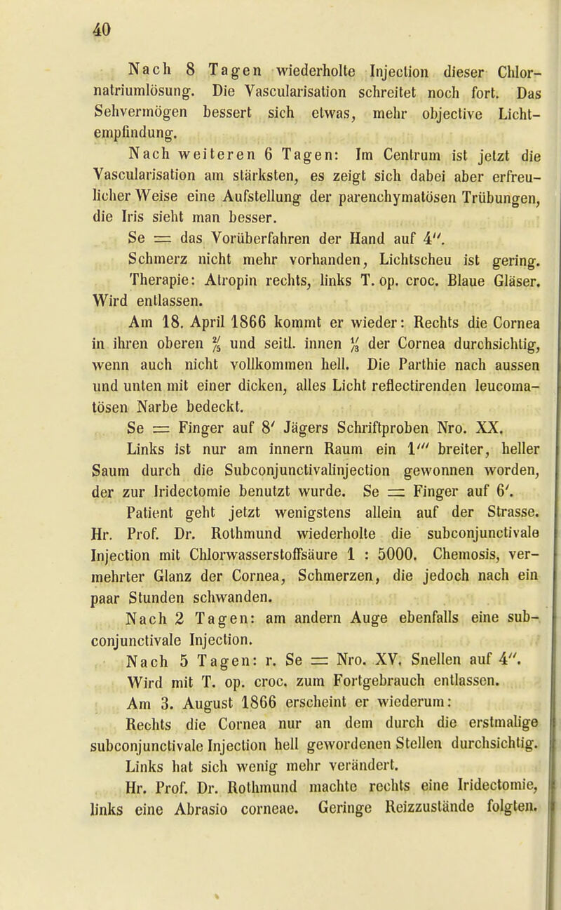 Nach 8 Tagen wiederholte Injeclion dieser Chlor- natriumlüsung. Die Vascularisation schreitet noch fort. Das Sehvermögen bessert sich etwas, mehr objeclive Licht- empfuidung. Nach weiteren 6 Tagen: Im Centrum ist jetzt die Vascularisation am stärksten, es zeigt sich dabei aber erfreu- licher Weise eine Aufstellung der parenchymatösen Trübungen, die Iris sieht man besser. Se = das Vorüberfahren der Hand auf 4. Schmerz nicht mehr vorhanden. Lichtscheu ist gering. Therapie: Alropin rechts, hnks T. op. croc. Blaue Gläser. Wird entlassen. Am 18, April 1866 kommt er wieder: Rechts die Cornea in ihren oberen und seitl. innen % der Cornea durchsichtig, wenn auch nicht vollkommen hell. Die Parthie nach aussen und unten mit einer dicken, alles Licht refleclirenden leucoma- tösen Narbe bedeckt. Se = Finger auf 8' Jägers Schriftproben Nro. XX. Links ist nur am innern Raum ein 1' breiter, heller Saum durch die Subconjunctivahnjection gewonnen worden, der zur Iridectomie benutzt wurde. Se = Finger auf 6'. Patient geht jetzt wenigstens allein auf der Strasse. Hr. Prof. Dr. Rothmund wiederholte die subconjunctivale Injection mit Chlorwasserstoffsäure 1 : 5000. Chemosis, ver- mehrter Glanz der Cornea, Schmerzen, die jedoch nach ein paar Stunden schwanden. Nach 2 Tagen: am andern Auge ebenfalls eine sub- conjunctivale Injection. Nach 5 Tagen: r. Se = Nro. XV. Snellen auf 4. Wird mit T. op. croc. zum Fortgebrauch entlassen. Am 3. August 1866 erscheint er wiederum: Rechts die Cornea nur an dem durch die erstmalige subconjunctivale Injection hell gewordenen Stellen durchsichtig. Links hat sich wenig mehr verändert, jv Hr. Prof. Dr. Rothmund machte rechts eine Iridectomie, links eine Abrasio corneae. Geringe Reizzuslände folgten.