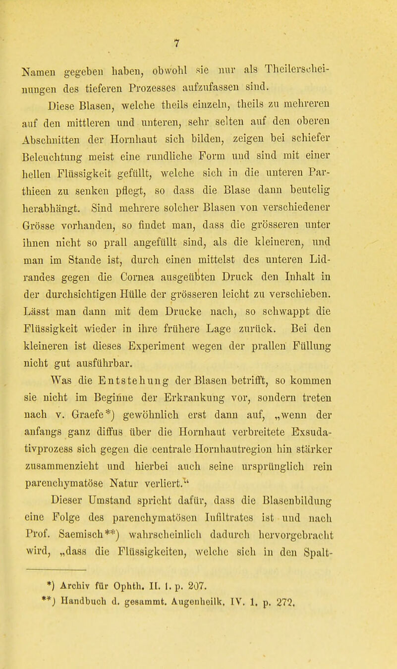 Namen gegeben haben, obwohl sie nur als Theilerschei- nungen des tieferen Prozesses aufzufassen sind. Diese Blasen, welche theils einzeln, theils zu mehreren auf den mittleren und unteren, sehr selten auf den oberen Abschnitten der Hornhaut sich bilden, zeigen bei schiefer Beleuchtung meist eine rundliche Form und sind mit einer hellen Flüssigkeit gefüllt, welche sich in die unteren Par- thieen zu senken pflegt, so dass die Blase dann beutelig herabhängt. Sind mehrere solcher Blasen von verschiedener Grösse vorhanden, so findet man, dass die grösseren unter ihnen nicht so prall angefüllt sind, als die kleineren, und man im Stande ist, durch einen mittelst des unteren Lid- randes gegen die Cornea ausgeübten Druck den Inhalt in der durchsichtigen Hülle der grösseren leicht zu verschieben. Lässt man dann mit dem Drucke nach, so schwappt die Flüssigkeit wieder in ihre frühere Lage zurück. Bei den kleineren ist dieses Experiment wegen der prallen Füllung nicht gut ausführbar. Was die Entstehung der Blasen betrifft, so kommen sie nicht im Beginne der Erkrankung vor, sondern treten nach v. Graefe*) gewöhnlich erst dann auf, „wenn der anfangs ganz diffus über die Hornhaut verbreitete Exsuda- tivprozess sich gegen die centrale Hornhautregion hin stärker zusammenzieht und hierbei auch seine ursprünglich rein parenchymatöse Natur verliert. Dieser Umstand spricht dafür, dass die Blasenbildung eine Folge des parenchymatösen Infiltrates ist und nach Prof. Saemisch**) wahrscheinlich dadurch hervorgebracht wird, „dass die Flüssigkeiten, welche sich in den Spalt- *) Archiv für Ophth. II. I. p. 207, *) Handbuch d. gesammt. Augenhoilk. IV. 1. p. 272,