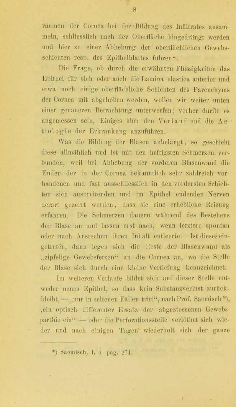 räumen der Cornea bei der'Bildung des Infiltrates ansam mein, schliesslich nach der Oberfläche hingedrängt werden und hier zu einer Abhebung der oberfliicliliclien Gewebs- schichten resp. des Epithelblattes führen''. Die Frage, ob durch die erwähnten Flüssigkeiten das Epithel für sich oder auch die Lamina elastica anterior nnd etwa noch einige oberflächliche Schichten des Parenehynis der Cornea mit abgehoben werden, wollen wir weiter unten einer genaueren Betrachtung unterwerfen; vorher dürfte es angemessen sein. Einiges über den Verlauf und die Ae- tiologie der Erkrankung anzuführen. Was die Bildung der Blasen anbelangt, so geschieht diese allmählich und ist mit den heftigsten Sehmerzen ver- bunden, weil bei Abhebung der vorderen Blasenwand die Enden der in der Cornea bekanntlich sehr zahlreich vor- handenen und fast ausschliesslich in den vordersten Schich- ten sich ausbreitenden nnd im Epithel endenden Nerven derart gezerrt werden, dass sie eine erhebliche Reizung erfahren. Die Schmerzen dauern während des Bestehens der Blase an und hissen erst nach, wenn letztere spontan oder nach Anstechen ihren Inhalt entleerte. Ist dieses ein- getreten, dann legen sich die lleste .der Blasenwand als „zipfelige Gewebsfetzen au die Cornea an, wo die Stelle der Blase sich durch eine kleine Vertiefung kennzeichnet. Im weiteren Verlaufe bildet sich auf dieser Stelle ent- weder neues lipithel, so dass kein Substanzverhist zurück- bleibt,—„nur in seltenen Fällen tritt, nach Prof. Sacmiseh*^, ,ein optiscli dift'erenter Ersatz der abgestossencn Gewebs- parthie ein — oder die Perforationsstelle vcrlöthet sich wie- der und nach einigen Tagen^ wiederholt sicii der ganze