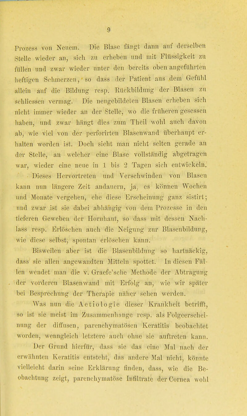 Prozess von Neuem. Die Blase fängt dann auf derselben Stelle wieder an, sich zu erheben und mit Flüssigkeit zu füllen und zwar wieder unter den bereits oben angeführten lieftigen Schmerzen, so dass der Patient aus dem Gefühl allein auf die Bildung resp. Rückbildung der Blasen zu schliessen vermag. Die neugebildeten Blasen erheben sich nicht immer wieder an der Stelle, wo die früheren gesessen haben, und zwar hängt dies znm Theil wohl auch davon ab, wie viel von der perforirten Blasenwand überhaupt er- halten worden ist. Doch sieht man nicht selten gerade an der Stelle, an welcher eine Blase vollständig abgetragen war, wieder eine neue in 1 bis 2 Tagen sich entwickeln. Dieses Hervortreten und Verschwinden von Blasen kann nun längere Zeit andauern, ja, es können Wochen und Monate vergehen, ehe diese Erscheinung ganz sistirt; und zwar ist sie dabei abhäiigig von dem Prozesse in den tieferen Geweben der Hornhaut, so dass mit dessen Nach- lass resp. Erlöschen auch die Neigung zur Blasenbildung, wie diese selbst, spontan erlöschen kann. Bisweilen aber ist die Blasenbildung so hartnäckig, dass sie allen angewandten Mitteln spottet. In diesen Fäl- len wendet man die v. Graefe'sche Methode der Abtragung der vorderen Blasenwand mit Erfolg an, wie wir später bei Besprechung der Therapie näher sehen werden. Was nun die Actiologie dieser Krankheit betrifft, so ist sie meist im Zusammenhnnge resp. als Folgeerschei- nung der diffusen, parenchymatösen Keratitis beobachtet worden, wenngleich letztere auch ohne sie auftreten kann. Der Grund hierfür, dass sie das eine Mal nach der erwähnten Keratitis entsteht, das andere Mal nicht, könnte vielleicht darin seine Erklärung finden, dass, wie die Be- obachtung zeigt, parenchymatöse Infiltrate der Cornea wohl