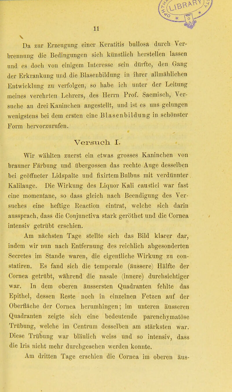 V Da zur Erzeugung einer Keratitis bullosa durch Ver- bi-ennung die Bedingungen sicli künstlich herstellen lassen und es doch von einigem Interesse sein dürfte, den Gang der Erkrankung und die Blasenbildung in ihrer allmählichen Entwicklung zu verfolgen, so habe ich unter der Leitung meines verehrten Lehrers, des Herrn Prof. Saeraisch, Ver- suche an drei Kaninchen angestellt, und ist es uns gelungen wenigstens bei dem ersten eine Blasenbildung in schönster Form heiTorzurufen. Versuch. I. Wir wählten zuerst ein etwas grosses Kaninchen von brauner Färbung und Übergossen das rechte Auge desselben bei geöffneter Lidspalte und fixirtem Bulbus mit verdünnter Kalilauge. Die Wirkung des Liquor Kali caustiel war fast eine momentane, so dass gleich nach Beendigung des Ver- suches eine heftige Reactiou eintrat, welche sich darin aussprach, dass die Conjnnctiva stark geröthet und die Cornea intensiv getrübt erschien. Am nächsten Tage stellte sich das Bild klarer dar, indem wir nun nach Entfernung des reichlich abgesonderten Secretes im Stande waren, die eigentliche Wirkung zu con- statiren. Es fand sich die temporale (äussere) Hälfte der CoiTiea getrtibt, während die nasale (innere) durchsichtiger war. In dem oberen äussersten Quadranten fehlte das Epithel, dessen Reste noch in einzelnen Fetzen auf der Oberfläche der Cornea herumhingen; im unteren äusseren Quadranten zeigte sich eine bedeutende parenchymatöse Trübung, welche im Centrum desselben am stärksten war. Diese Trübung war bläulich weiss und so intensiv, dass die Iris nicht mehr durchgesehen werden konnte. Am dritten Tage erschien die Cornea im oberen aus-