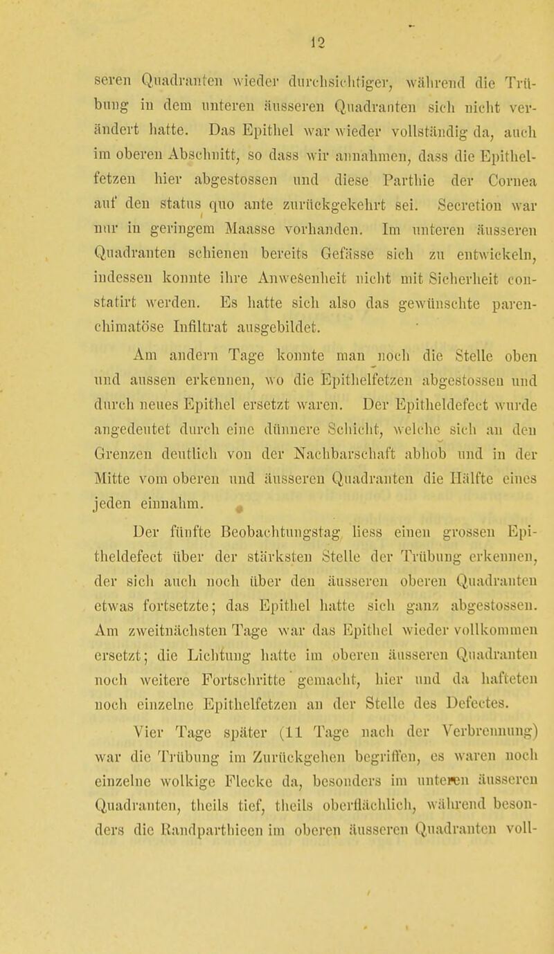 seveii Quadranten wieder diirchsiclitiger, wälireiid die Trü- bung in dem unteren äusseren Quadranten sich nicht ver- ändert hatte. Das Epithel war wieder vollständig da, auch im oberen Abschnitt, so dass wir annahmen, dass die Epithel- fetzen hier abgestossen und diese Parthie der Cornea auf den Status quo ante zurückgekehrt sei. Secretiou war nur in geringem Maasse vorhanden. Im unteren äusseren Quadranten schienen bereits Gefässe sich zu entwickeln, indessen konnte ihre Anwesenheit nicht mit Sicherheit con- statirt werden. Es hatte sich also das gewünschte paren- chimatöse Infiltrat ausgebildet. Am andern Tage konnte man iiocli die Stelle oben und aussen erkennen, wo die Epithelfetzen abgestossen und durch neues Epithel ersetzt waren. Der Epitheldefect wurde angedeutet durch eine dünnere Schiclit, welche sich au den Grenzen deutlich von der Nachbarschaft abhob und in der Mitte vom oberen und äusseren Quadranten die Hälfte eines jeden einnahm. , Der fünfte Beobachtungstag Hess einen grossen Epi- theldefect über der stärksten Stelle der Trübung erkennen, der sicli auch noch über den äusseren oberen Quadranten etwas fortsetzte; das Epithel hatte sich ganz abgestossen. Am zweitnächsten Tage war das Epithel wieder vollkommen ersetzt; die Lichtung hatte im oberen äusseren Quadranten noch weitere Fortschritte gemacht, hier und da hafteten noch einzelne Epithelfetzen an der Stelle des Defectes. Vier Tage später (11 Tage uacli der Verbrennung) war die Trübung im Zurückgehen begriffen, es waren noch einzelne wolkige Flecke da, besonders im unteren äusseren Quadranten, theils tief, theils oberflächlicli, während beson- ders die Randparthiecn im oberen äusseren Quadranten voll-
