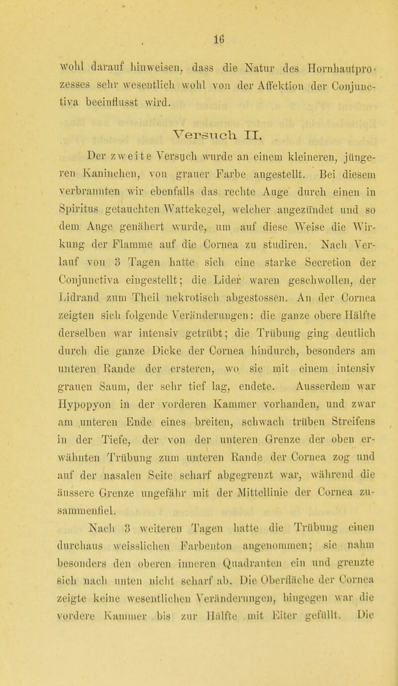 Wohl darauf liiiiweisen, dass die Natur des Hornhautpro- zesses sein- wesentlich wohl von der Aftektion der Conjuuc- tiva beeinflusst wird. Versuch II. Der zweite Versuch wurde an einem kleineren, jünge- ren Kaninchen, von grauer Farbe angestellt. Bei diesem verbrannten wir ebenfalls das rechte Auge durch einen in Spiritus getauchten Wattekegel, welcher angezündet und so dem Auge genähert wurde, um auf diese Weise die Wir- kung der Flamme auf die Cornea zu studiren. Nach Ver- lauf von 3 Tagen hatte sich eine starke Secretion der Conjunetiva eingestellt; die Lider waren geschwollen, der Lidrand zum Theil nekrotisch abgestossen. An der Cornea zeigten sich folgende Veriinderungen: die ganze obere Hälfte derselben war intensiv getrübt; die Trübung ging deutlich durch die ganze Dicke der Cornea hindurch, besonders am unteren Rande der ersteren, wo sie mit einem intensiv grauen Saum, der sehr tief lag, endete. Ausserdem war Hypopyon in der vorderen Kammer vorhanden, und zwar am unteren Ende eines breiten, schwach trüben Streifens in der Tiefe, der von der unteren Grenze der oben er- wähnten Trübung zum unteren Rande der Cornea zog und auf der nasalen Seite scharf abgegrenzt war, während die äussere Grenze ungefähr mit der Mittellinie der Cornea zu- sammenfiel. Nach 3 weiteren Tagen hatte die Trübung einen durchaus weisslichen Farbenton angenommen; sie nahm besonders den oberen inneren Quadranten ein und grenzte öich nach unten nicht scharf ab. Die Oberfläche der Cornea zeigte keine wesentlichen Veränderungc]i, hingegen war die vordere Kummer bis zur Hälfte mit Eiter gefüllt. Die