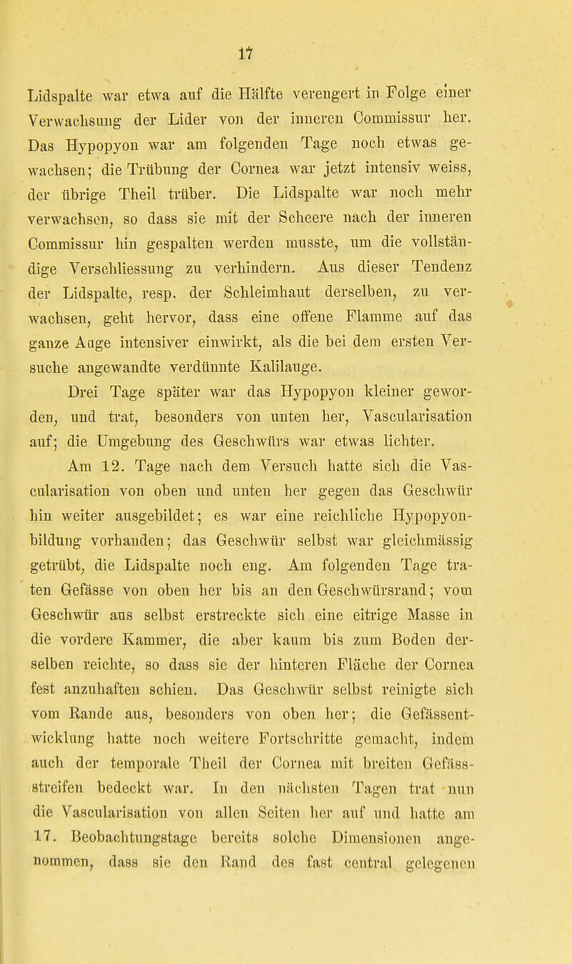 Lidspalte war etwa auf die Hälfte verengert in Folge einer Verwachsung der Lider von der inneren Commissur lier. Das Hypopyon war am folgenden Tage noch etwas ge- wachsen; die Trübung der Cornea war jetzt intensiv weiss, der übrige Theil tiliber. Die Lidspalte war noch mehr verwachsen, so dass sie mit der Scheere nach der inneren Commissur hin gespalten werden musste, um die vollstän- dige VerSchliessung zu verhindern. Aus dieser Tendenz der Lidspalte, resp. der Schleimhaut derselben, zu ver- wachsen, geht hervor, dass eine offene Flamme auf das ganze Auge intensiver einwirkt, als die bei dem ersten Ver- suche angewandte verdünnte Kalilauge. Drei Tage später war das Hypopyon kleiner gewor- den, und trat, besonders von unten her, Vascularisation auf; die Umgebung des Geschwürs war etwas lichter. Am 12. Tage nach dem Versuch hatte sich die Vas- cularisation von oben und unten her gegen das Geschwür hin weiter ausgebildet; es war eine reichliche Hypopyon- bildung vorhanden; das Geschwür selbst war gleichmässig getrübt, die Lidspalte noch eng. Am folgenden Tage tra- ten Gefässe von oben her bis an den Geschwürsrand; vom Geschwür aus selbst erstreckte sich eine eitrige Masse in die vordere Kammer, die aber kaum bis zum Boden der- selben reichte, so dass sie der hinteren Fläche der Cornea fest anzuhaften schien. Das Geschwür selbst reinigte sich vom Rande aus, besonders von oben her; die Gefässent- wicklung hatte noch weitere Fortschritte gemacht, indem auch der temporale Theil der Cornea mit breiten Gefäss- streifen bedeckt war. In den nächsten Tagen trat nun die Vascularisation von allen Seiten her auf und hatte am 17. Beobachtungstage bereits solche Dimensionen ange- nommen, dass sie den Rand des fast central gelegenen