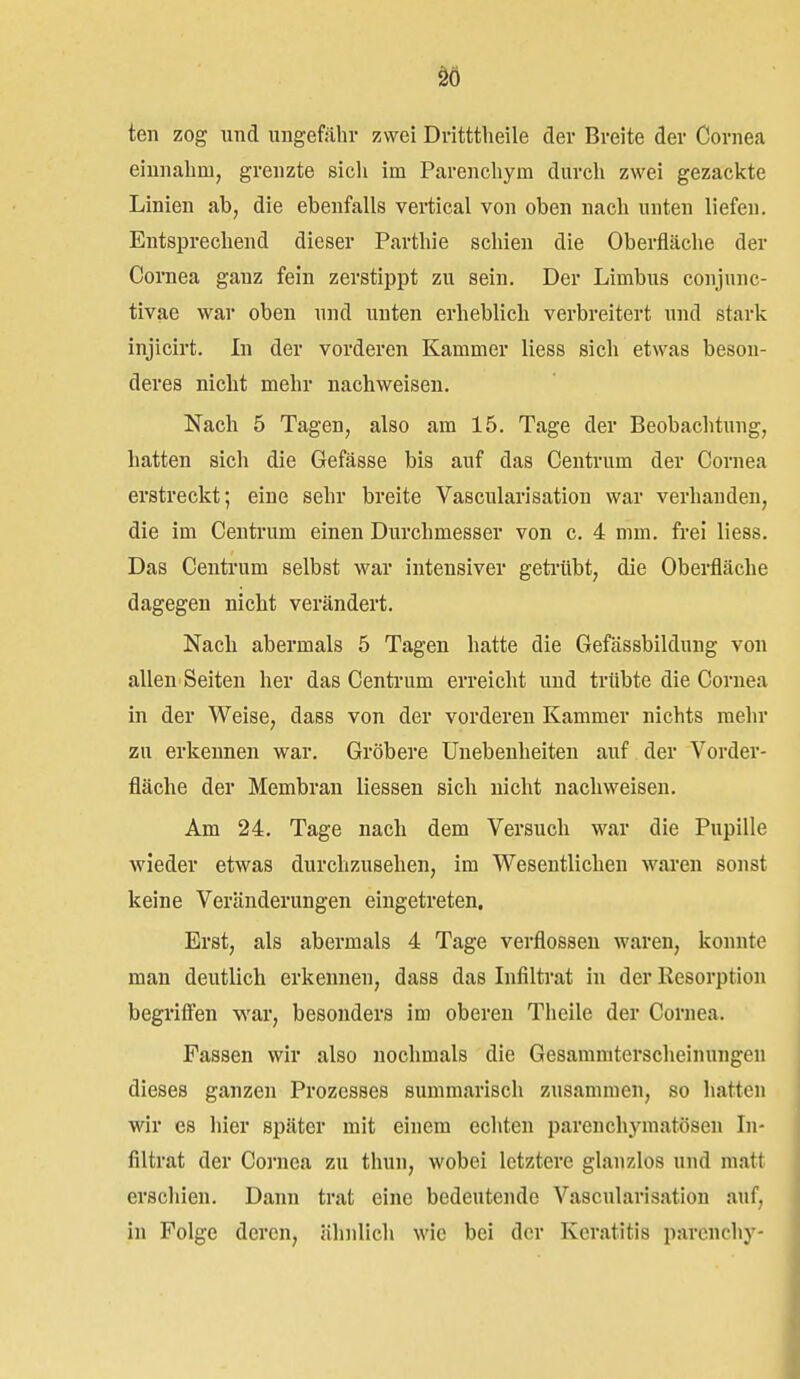 teil zog und ungefähr zwei Dritttlieile der Breite der Cornea einnahm, grenzte sich im Parenchym durch zwei gezackte Linien ab, die ebenfalls vertical von oben nach unten liefen. Entsprechend dieser Parthie schien die Oberfläche der Cornea ganz fein zerstippt zu sein. Der Limbus conjunc- tivae war oben und unten erheblich verbreitert und stark injicirt. In der vorderen Kammer Hess sich etwas beson- deres nicht mehr nachweisen. Nach 5 Tagen, also am 15. Tage der Beobachtung, hatten sich die Gefässe bis auf das Centrum der Cornea erstreckt; eine sehr breite Vascularisation war verbanden, die im Centrum einen Durchmesser von c. 4 mm. frei liess. Das Centrum selbst war intensiver getrübt, die Oberfläche dagegen nicht verändert. Nach abermals 5 Tagen hatte die Gefässbildung von allen Seiten her das Centrum erreicht und trübte die Cornea in der Weise, dass von der vorderen Kammer nichts mehr zu erkennen war. Gröbere Unebenheiten auf der Vorder- fläche der Membran Hessen sich nicht nachweisen. Am 24. Tage nach dem Versuch war die Pupille wieder etwas durchzusehen, im Wesentlichen wai'en sonst keine Veränderungen eingetreten. Erst, als abermals 4 Tage verflossen waren, konnte man deutlich erkennen, dass das Infiltrat in der Resorption begrifien war, besonders im oberen Theile der Cornea. Fassen wir also nochmals die Gesamraterscheinungeii dieses ganzen Prozesses summarisch zusammen, so hatten wir es hier später mit einem echten parenchymatösen In- filtrat der Cornea zu thun, wobei letztere glanzlos und matt erschien. Dann trat eine bedeutende Vascularisation auf, in Folge deren, ähnlich wie bei der Keratitis parcnchy-