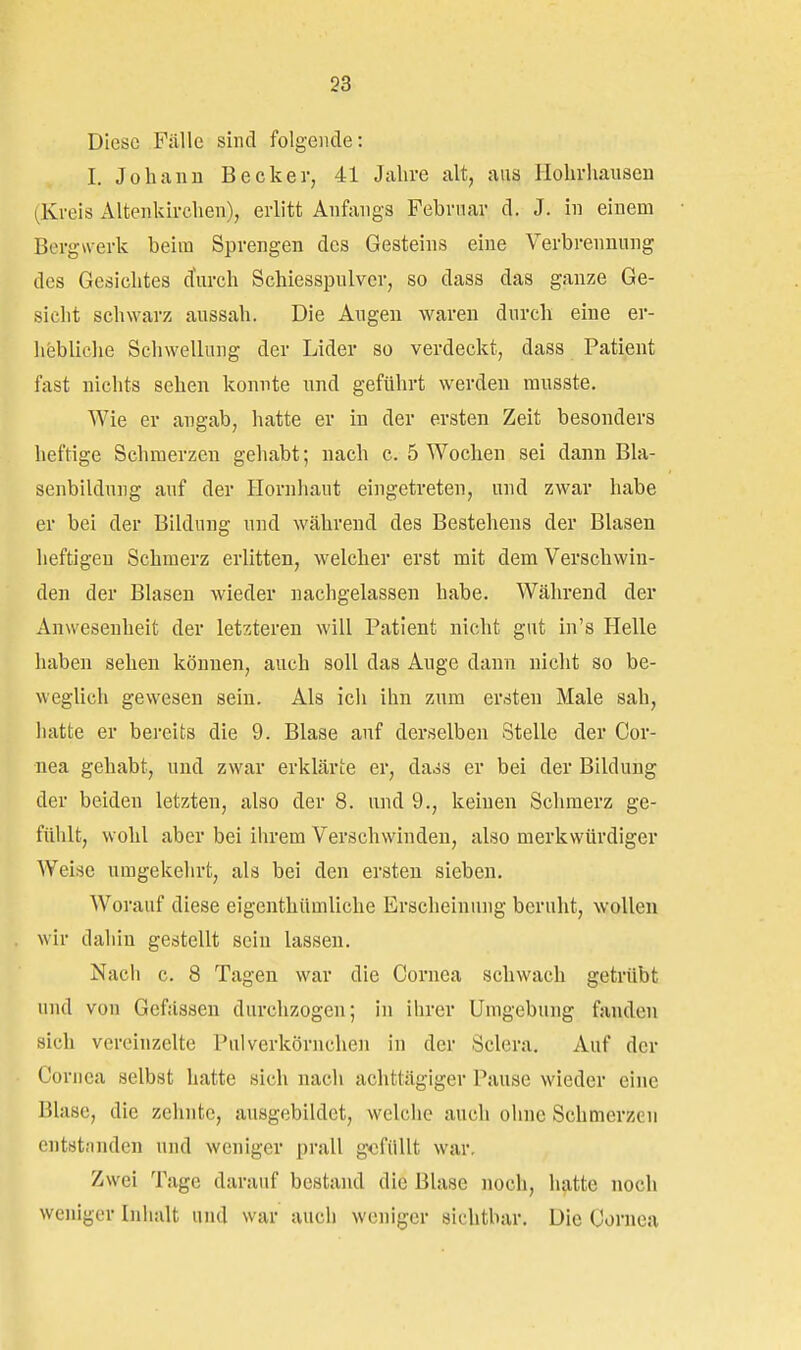 Diese Fälle sind folgende: I. Johann Becker, 41 Jahre alt, aus Hohrhausen (Kreis Altenkirchen), erlitt Anfangs Februar d. J. in einem Bergwerk beim Sprengen des Gesteins eine Verbrennung des Gesichtes durch Schiesspulver, so dass das ganze Ge- sicht schwarz aussah. Die Augen waren durch eine er- hebliche Schwellung der Lider so verdeckt, dass Patient fast nichts sehen konnte und geführt werden ransste. Wie er angab, hatte er in der ersten Zeit besonders heftige Schmerzen gehabt; nach c. 5 Wochen sei dann Bla- senbildung auf der Hornhaut eingetreten, und zwar habe er bei der Bildung und während des Bestehens der Blasen heftigen Schmerz erlitten, welcher erst mit dem Verschwin- den der Blasen wieder nachgelassen habe. Während der Anwesenheit der letzteren will Patient nicht gut in's Helle haben sehen können, auch soll das Auge dann nicht so be- weglich gewesen sein. Als ich ihn zum ersten Male sah, hatte er bereits die 9. Blase auf derselben Stelle der Cor- nea gehabt, und zwar erklärte er, dads er bei der Bildung der beiden letzten, also der 8. und 9., keinen Schmerz ge- fühlt, wohl aber bei ihrem Verschwinden, also merkwürdiger Weise umgekehrt, als bei den ersten sieben. Worauf diese eigenthümliche Erscheinung beruht, wollen wir dahin gestellt sein lassen. Nach c. 8 Tagen war die Cornea schwach getrübt und von Gcfässen durchzogen; in ihrer Umgebung fanden sich vereinzelte Pulverkörnchen in der Scleru. Auf der Cornea selbst hatte sich nach achttägiger Pause wieder eine Blase, die zehnte, ausgebildet, welche auch ohne Schmerzen entstünden und weniger prall gefüllt war. Zwei Tage darauf bestand die Blase noch, hatte noch weniger Inhalt und war auch weniger sichtbar. Die Cornea