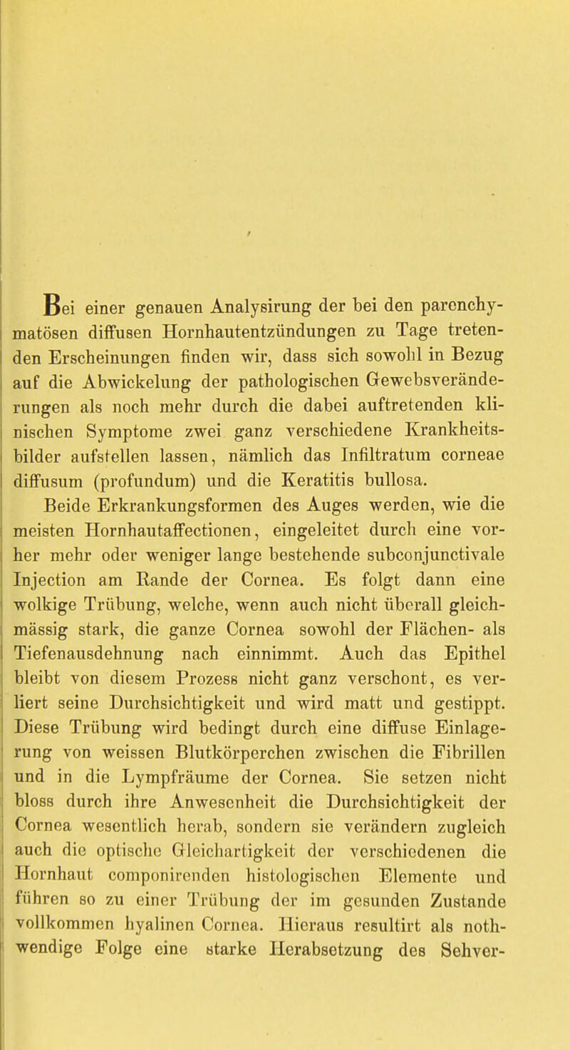 Bei einer genauen Analysirung der bei den parenchy- matösen diffusen Hornhautentzündungen zu Tage treten- den Erscheinungen finden wir, dass sich sowohl in Bezug auf die Abwickelung der pathologischen Gewebsverände- rungen als noch mehr durch die dabei auftretenden kli- nischen Symptome zwei ganz verschiedene Krankheits- bilder aufstellen lassen, nämlich das Infiltratum corneae diffusum (profundum) und die Keratitis bullosa. Beide Erkrankungsformen des Auges werden, wie die meisten Hornhautaffectionen, eingeleitet durch eine vor- her mehr oder weniger lange bestehende subconjunctivale Injection am Rande der Cornea. Es folgt dann eine wolkige Trübung, welche, wenn auch nicht überall gleich- massig stark, die ganze Cornea sowohl der Flächen- als Tiefenausdehnung nach einnimmt. Auch das Epithel I bleibt von diesem Prozess nicht ganz verschont, es ver- : liert seine Durchsichtigkeit und wird matt und gestippt. I Diese Trübung wird bedingt durch eine diffuse Einlage- i rung von weissen Blutkörperchen zwischen die Fibrillen j und in die Lympfräume der Cornea. Sie setzen nicht bloss durch ihre Anwesenheit die Durchsichtigkeit der Cornea wesentlich herab, sondern sie verändern zugleich I auch die optische Gleichartigkeit der verschiedenen die I Hornhaut componirenden histologischen Elemente und ! führen so zu einer Trübung der im gesunden Zustande vollkommen hyalinen Cornea. Hieraus resultirt als noth- wendige Folge eine starke Herabsetzung des Sehver-