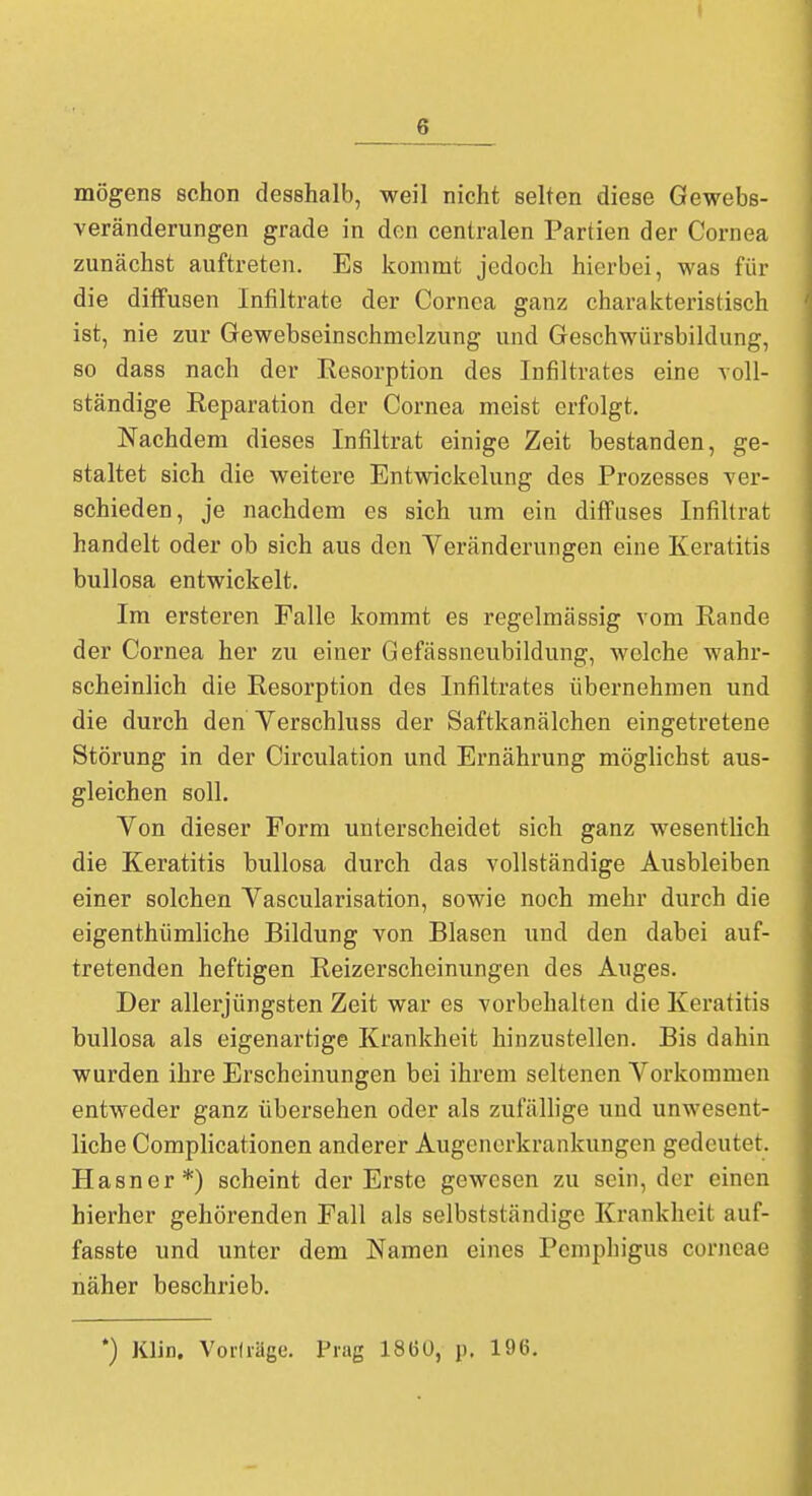 mögens schon desshalb, weil nicht selten diese Gewebs- veränderungen grade in den centralen Partien der Cornea zunächst auftreten. Es kommt jedoch hierbei, was für die diffusen Infiltrate der Cornea ganz charakteristisch ist, nie zur Gewebseinschmclzung und Geschwürsbildung, so dass nach der Resorption des Infiltrates eine voll- ständige Reparation der Cornea meist erfolgt. Nachdem dieses Infiltrat einige Zeit bestanden, ge- staltet sich die weitere Entwickelung des Prozesses ver- schieden, je nachdem es sich um ein diffuses Infiltrat handelt oder ob sich aus den Veränderungen eine Keratitis bullosa entwickelt. Im ersteren Falle kommt es regelmässig vom Rande der Cornea her zu einer Gefässneubildung, welche wahr- scheinlich die Resorption des Infiltrates übernehmen und die durch den Verschluss der Saftkanälchen eingetretene Störung in der Circulation und Ernährung möglichst aus- gleichen soll. Von dieser Form unterscheidet sich ganz wesentlich die Keratitis bullosa durch das vollständige Ausbleiben einer solchen Vascularisation, sowie noch mehr durch die eigenthümliche Bildung von Blasen und den dabei auf- tretenden heftigen Reizerscheinungen des Auges. Der allerjüngsten Zeit war es vorbehalten die Keratitis bullosa als eigenartige Krankheit hinzustellen. Bis dahin wurden ihre Erscheinungen bei ihrem seltenen Vorkommen entweder ganz übersehen oder als zufällige und unwesent- liche Complicationen anderer Augenerkrankungen gedeutet. Hasner*) scheint der Erste gewesen zu sein, der einen hierher gehörenden Fall als selbstständigc Krankheit auf- fasste und unter dem Namen eines Pemphigus corneae näher beschrieb. *) Klin. Vorträge. Prag 1860, n. 196.