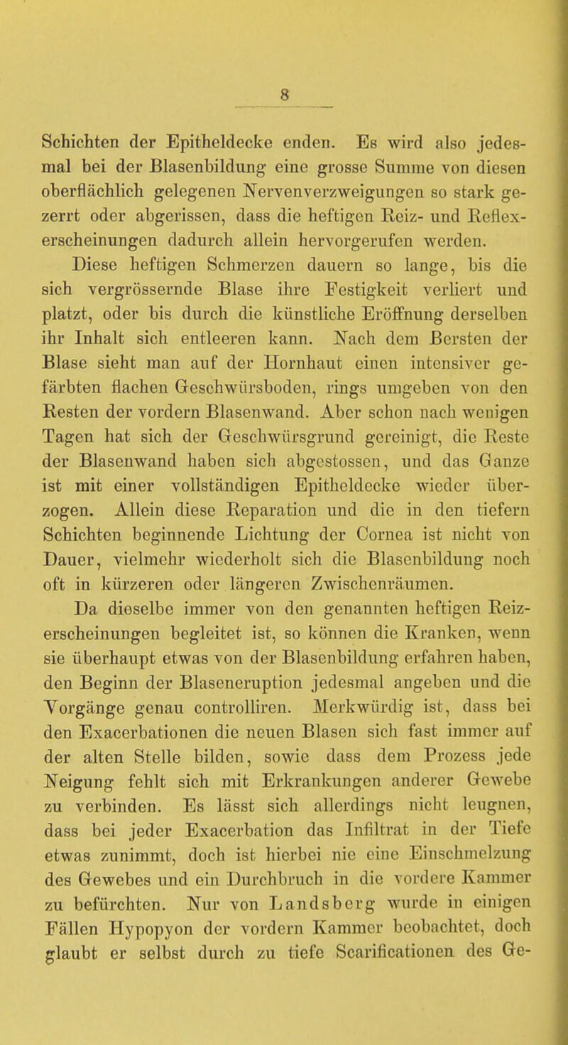 Schichten der Epitheldecke enden. Es wird also jedes- mal bei der Blasenbildung eine grosse Summe von diesen oberflächlich gelegenen Nervenverzweigungen so stark ge- zerrt oder abgerissen, dass die heftigen Reiz- und Reflex- erscheinungen dadurch allein hervorgerufen werden. Diese heftigen Schmerzen dauern so lange, bis die sich vergrössernde Blase ihre Festigkeit verliert und platzt, oder bis durch die künstliche Eröffnung derselben ihr Inhalt sich entleeren kann. Nach dem Bersten der Blase sieht man auf der Hornhaut einen intensiver ge- färbten flachen Geschwürsboden, rings umgeben von den Resten der vordem Blasenwand. Aber schon nach wenigen Tagen hat sich der Geschwürsgrund gereinigt, die Reste der Blasenwand haben sich abgestossen, und das Ganze ist mit einer vollständigen Epitheldecke wieder über- zogen. Allein diese Reparation und die in den tiefern Schichten beginnende Lichtung der Cornea ist nicht von Dauer, vielmehr wiederholt sich die Blasenbildung noch oft in kürzeren oder längeren Zwischenräumen. Da dieselbe immer von den genannten heftigen Reiz- erscheinungen begleitet ist, so können die Kranken, wenn sie überhaupt etwas von der Blasenbildung erfahren haben, den Beginn der Blaseneruption jedesmal angeben und die Vorgänge genau controlliren. Merkwürdig ist, dass bei den Exacerbationen die neuen Blasen sich fast immer auf der alten Stelle bilden, sowie dass dem Prozcss jede Neigung fehlt sich mit Erkrankungen anderer Gewebe zu verbinden. Es lässt sich allerdings nicht leugnen, dass bei jeder Exacerbation das Infiltrat in der Tiefe etwas zunimmt, doch ist hierbei nie eine Einschmelzung des Gewebes und ein Durchbruch in die vordere Kammer zu befürchten. Nur von Landsberg wurde in einigen Fällen Hypopyon der vordem Kammer beobachtet, doch glaubt er selbst durch zu tiefe Scarificationen des Ge-