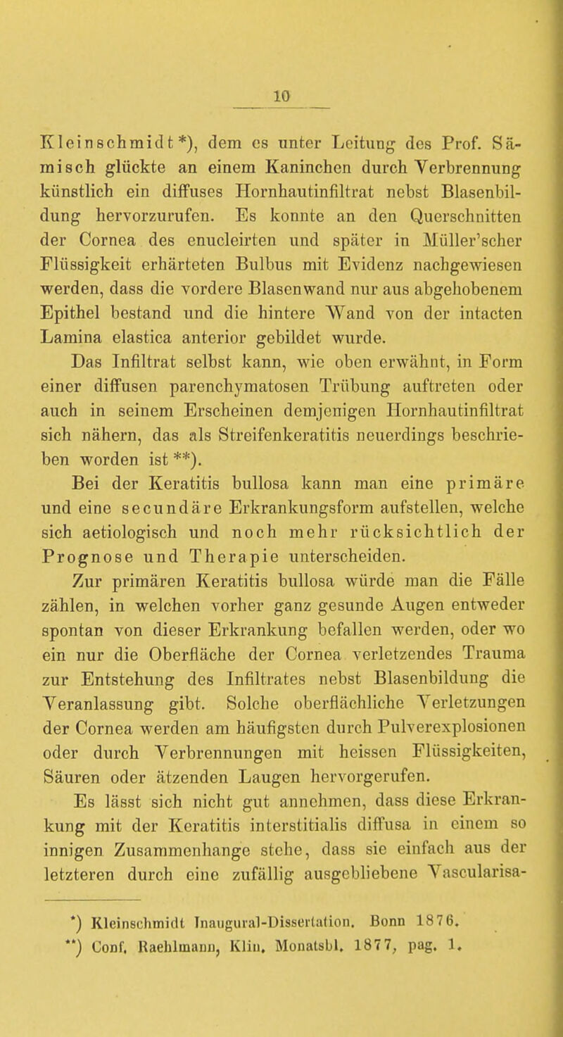 10 Kleinschmidt *), dem es unter Leitung des Prof. Sä- misch glückte an einem Kaninchen durch Verbrennung künstlich ein diffuses Hornhautinfiltrat nebst Blasenbil- dung hervorzurufen. Es konnte an den Querschnitten der Cornea des enucleirten und später in Müller'scher Flüssigkeit erhärteten Bulbus mit Evidenz nachgewiesen werden, dass die vordere Blasenwand nur aus abgehobenem Epithel bestand und die hintere Wand von der intacten Lamina elastica anterior gebildet wurde. Das Infiltrat selbst kann, wie oben erwähnt, in Form einer diffusen parenchymatösen Trübung auftreten oder auch in seinem Erscheinen demjenigen Hornhautinfiltrat sich nähern, das als Streifenkeratitis neuerdings beschrie- ben worden ist **). Bei der Keratitis bullosa kann man eine primäre und eine secundäre Erkrankungsform aufstellen, welche sich aetiologisch und noch mehr rücksichtlich der Prognose und Therapie unterscheiden. Zur primären Keratitis bullosa würde man die Fälle zählen, in welchen vorher ganz gesunde Augen entweder spontan von dieser Erkrankung befallen werden, oder wo ein nur die Oberfläche der Cornea verletzendes Trauma zur Entstehung des Infiltrates nebst Blasenbildung die Veranlassung gibt. Solche oberflächliche Verletzungen der Cornea werden am häufigsten durch Pulverexplosionen oder durch Verbrennungen mit heissen Flüssigkeiten, Säuren oder ätzenden Laugen hervorgerufen. Es lässt sich nicht gut annehmen, dass diese Erkran- kung mit der Keratitis interstitialis diffusa in einem so innigen Zusammenhange stehe, dass sie einfach aus der letzteren durch eine zufällig ausgebliebene Vascularisa- *) Kleinschmidt Tnaugural-Disserlation. Bonn 187 6.