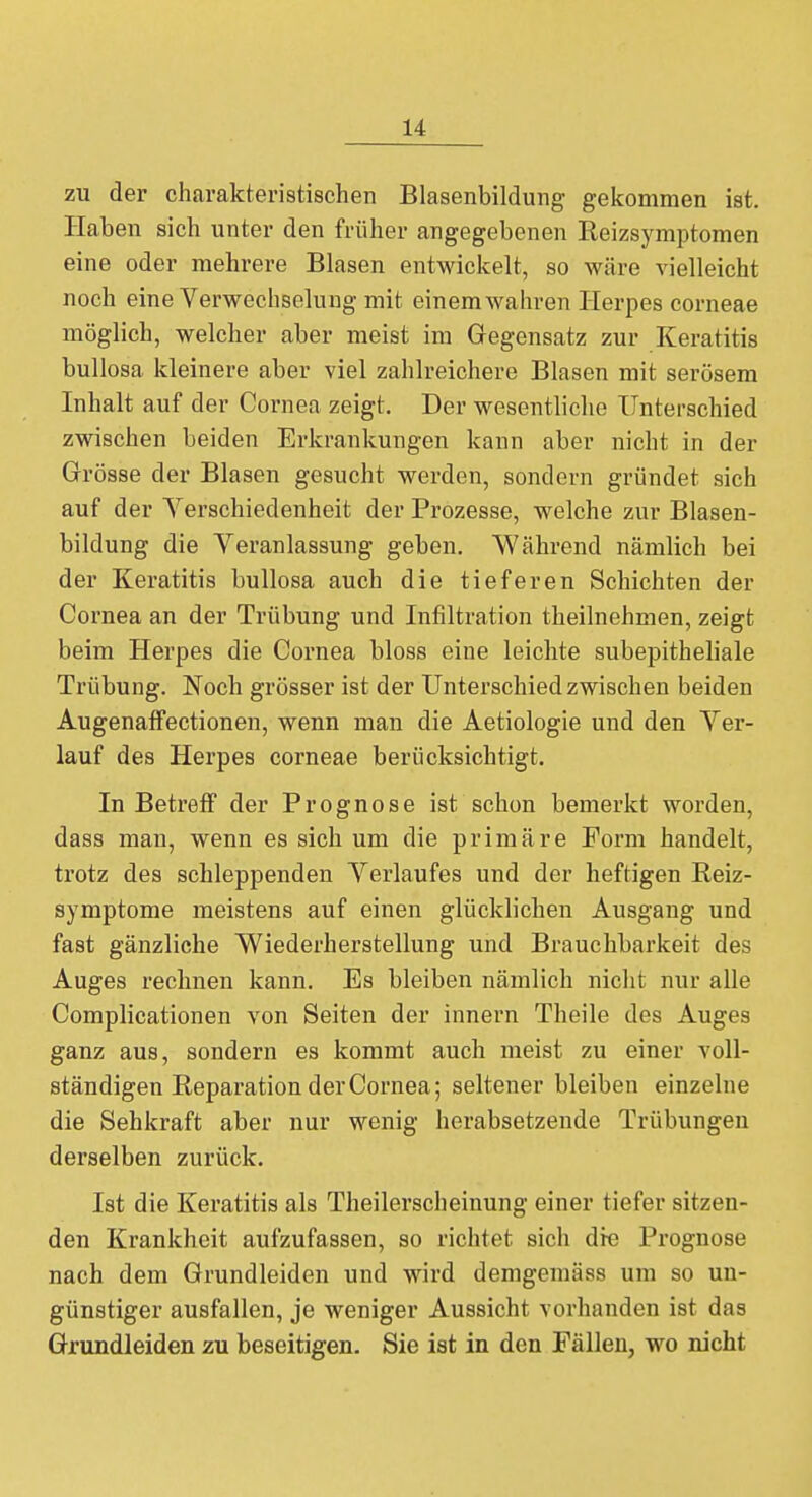 zu der charakteristischen Blasenbildung gekommen ist. Haben sich unter den früher angegebenen Reizsymptomen eine oder mehrere Blasen entwickelt, so wäre vielleicht noch eine Verwechselung mit einem wahren Herpes corneae möglich, welcher aber meist im Gegensatz zur Keratitis bullosa kleinere aber viel zahlreichere Blasen mit serösem Inhalt auf der Cornea zeigt. Der wesentliche Unterschied zwischen beiden Erkrankungen kann aber nicht in der Grösse der Blasen gesucht werden, sondern gründet sich auf der Verschiedenheit der Prozesse, welche zur Blasen- bildung die Veranlassung geben. Während nämlich bei der Keratitis bullosa auch die tieferen Schichten der Cornea an der Trübung und Infiltration theilnehmen, zeigt beim Herpes die Cornea bloss eine leichte subepitheliale Trübung. Noch grösser ist der Unterschied zwischen beiden Augenaffectionen, wenn man die Aetiologie und den Ver- lauf des Herpes corneae berücksichtigt. In Betreff der Prognose ist schon bemerkt worden, dass man, wenn es sich um die primäre Form handelt, trotz des schleppenden Verlaufes und der heftigen Reiz- symptome meistens auf einen glücklichen Ausgang und fast gänzliche Wiederherstellung und Brauchbarkeit des Auges rechnen kann. Es bleiben nämlich nicht nur alle Complicationen von Seiten der innern Theile des Auges ganz aus, sondern es kommt auch meist zu einer voll- ständigen Reparation der Cornea; seltener bleiben einzelne die Sehkraft aber nur wenig herabsetzende Trübungen derselben zurück. Ist die Keratitis als Theilerscheinung einer tiefer sitzen- den Krankheit aufzufassen, so richtet sich die Prognose nach dem Grundleiden und wird demgemäss um so un- günstiger ausfallen, je weniger Aussicht vorhanden ist das Grundleiden zu beseitigen. Sie ist in den Fällen, wo nicht