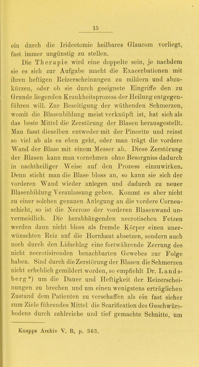 ein durch die Iridectomie heilbares Glaucom vorliegt, fast immer ungünstig zu stellen. Die Therapie wird eine doppelte sein, je nachdem sie es sich zur Aufgabe macht die Exacerbationen mit ihren heftigen Reizerscheinungen zu mildern und abzu- kürzen, oder ob sie durch geeignete Eingriffe den zu Grunde liegenden Krankheitsprozess der Heilung entgegen- führen will. Zur Beseitigung der wüthenden Schmerzen, womit die Blasenbildung meist verknüpft ist, hat sich als das beste Mittel die Zerstörung der Blasen herausgestellt. Man fasst dieselben entweder mit der Pincette und reisst so viel ab als es eben geht, oder man trägt die vordere Wand der Blase mit einem Messer ab. Diese Zerstörung der Blasen kann man vornehmen ohne Besorgniss dadurch in nachtheiliger Weise auf den Prozess einzuwirken. Denn sticht man die Blase bloss an, so kann sie sich der vorderen Wand wieder anlegen und dadurch zu neuer Blasenbildung Veranlassung geben. Kommt es aber nicht zu einer solchen genauen Anlegung an die vordere Cornea- schicht, so ist die Necrose der vorderen Blasenwand un- vermeidlich. Die herabhängenden necrotischen Fetzen werden dann nicht bloss als fremde Körper einen uner- wünschten Reiz auf die Hornhaut absetzen, sondern auch noch durch den Lidschlag eine fortwährende Zerrung des nicht necrotisirenden benachbarten Gewebes zur Folge haben. Sind durch die Zerstörung der Blasen die Schmerzen nicht erheblich gemildert worden, so empfiehlt Dr. Lands- berg*) um die Dauer und Heftigkeit der Reizerschei- nungen zu brechen und um einen wenigstens erträglichen Zustand dem Patienten zu verschaffen als ein fast sicher zum Ziele führendes Mittel die Scarification des Geschwürs- bodens durch zahlreiche und tief gemachte Schnitte, um