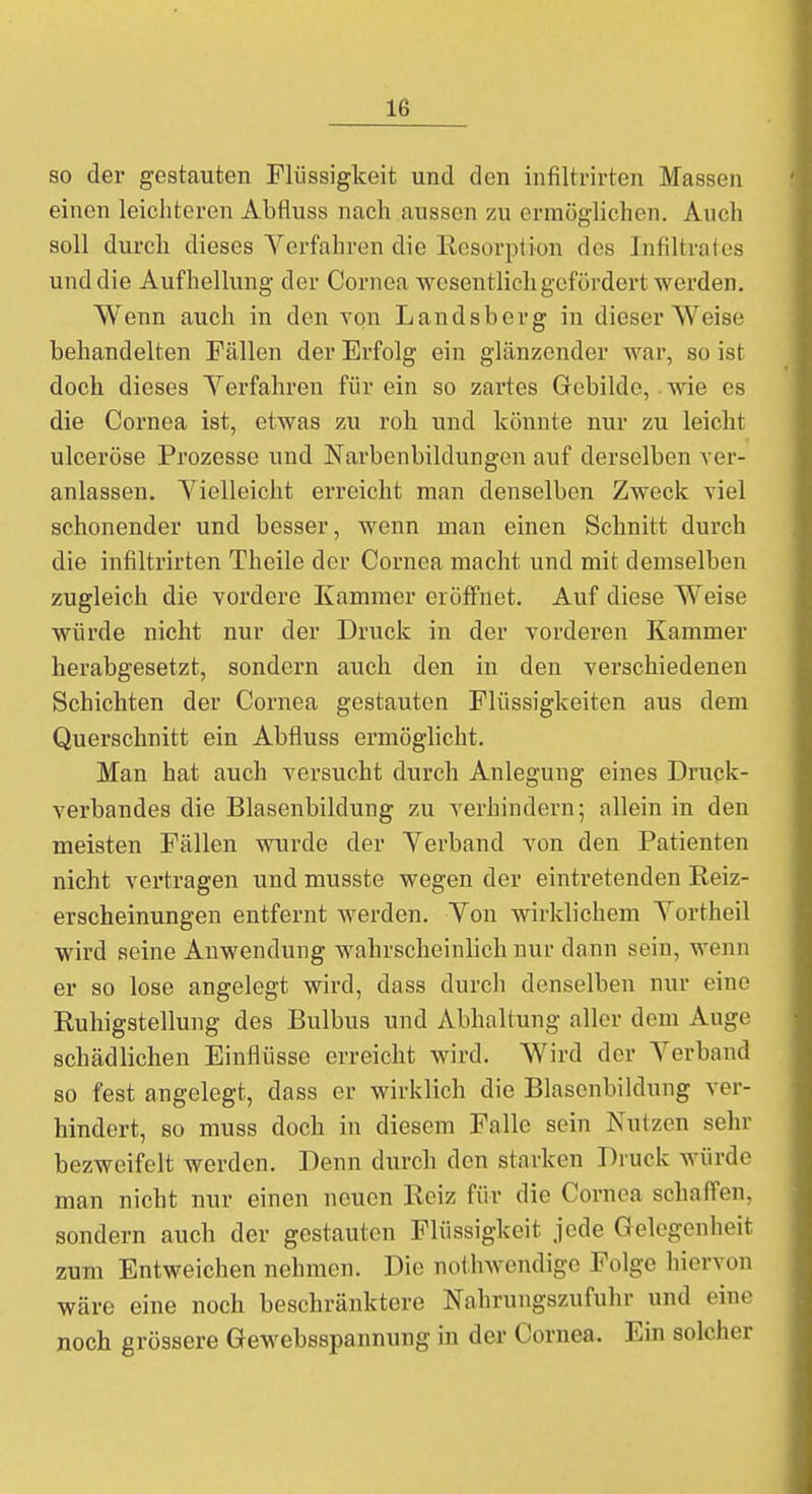 Lß so der gestauten Flüssigkeit und den infiltrirten Massen einen leichteren Abfluss nach aussen zu ermöglichen. Auch soll durch dieses Verfahren die Resorption des Infiltrates und die Aufhellung der Cornea wesentlich gefördert werden. Wenn auch in den von Landsberg in dieser Weise behandelten Fällen der Erfolg ein glänzender war, so ist doch dieses Verfahren für ein so zartes Gebilde, wie es die Cornea ist, etwas zu roh und könnte nur zu leicht ulceröse Prozesse und Narbenbildungen auf derselben ver- anlassen. Vielleicht erreicht man denselben Zweck viel schonender und besser, wenn man einen Schnitt durch die infiltrirten Theile der Cornea macht und mit demselben zugleich die vordere Kammer eröffnet. Auf diese Weise würde nicht nur der Druck in der vorderen Kammer herabgesetzt, sondern auch den in den verschiedenen Schichten der Cornea gestauten Flüssigkeiten aus dem Querschnitt ein Abfluss ermöglicht. Man hat auch versucht durch Anlegung eines Druck- verbandes die Blasenbildung zu verhindern; allein in den meisten Fällen wurde der Verband von den Patienten nicht vertragen und musste wegen der eintretenden Reiz- erscheinungen entfernt werden. Von wirklichem Vortheil wird seine Auwendung wahrscheinlich nur dann sein, wenn er so lose angelegt wird, dass durch denselben nur eine Ruhigstellung des Bulbus und Abhaltung aller dem Auge schädlichen Einflüsse erreicht wird. Wird der Verband so fest angelegt, dass er wirklich die Blasenbildung ver- hindert, so muss doch in diesem Falle sein Nutzen sehr bezweifelt werden. Denn durch den starken Druck würde man nicht nur einen neuen Reiz für die Cornea schaffen, sondern auch der gestauten Flüssigkeit jede Gelegenheit zum Entweichen nehmen. Die notwendige Felge hiervon wäre eine noch beschränktere Nahrungszufuhr und eine noch grössere Gewebsspannung in der Cornea. Ein solcher