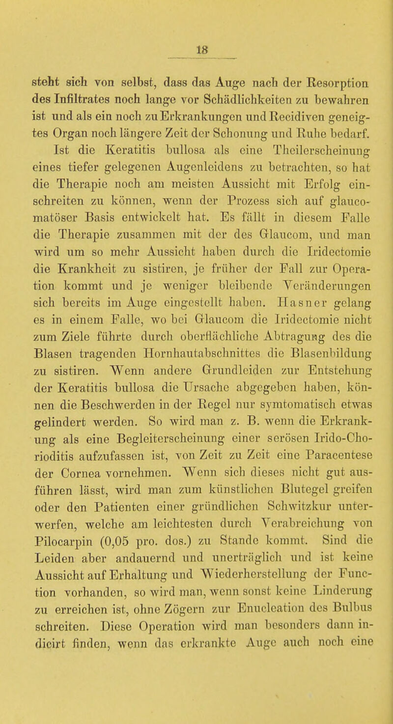 steht sich von selbst, dass das Auge nach der Resorption des Infiltrates noch lange vor Schädlichkeiten zu bewahren ist und als ein noch zu Erkrankungen und Recidiven geneig- tes Organ noch längere Zeit der Schonung und Ruhe bedarf. Ist die Keratitis bullosa als eine Thcilerscheinung eines tiefer gelegenen Augenleidens zu betrachten, so hat die Therapie noch am meisten Aussicht mit Erfolg ein- schreiten zu können, wenn der Prozess sich auf glauco- matöser Basis entwickelt hat. Es fällt in diesem Falle die Therapie zusammen mit der des Glaucom, und man wird um so mehr Aussicht haben durch die Iridectomie die Krankheit zu sistiren, je früher der Fall zur Opera- tion kommt und je weniger bleibende Veränderungen sich bereits im Auge eingestellt haben. Hasner gelang es in einem Falle, wo bei Glaucom die Iridectomie nicht zum Ziele führte durch oberflächliche Abtragung des die Blasen tragenden Hornhautabschnittes die Blasenbildung zu sistiren. Wenn andere Grundleiden zur Entstehung der Keratitis bullosa die Ursache abgegeben haben, kön- nen die Beschwerden in der Regel nur symtomatisch etwas gelindert werden. So wird man z. B. wenn die Erkrank- ung als eine Begleiterscheinung einer serösen Irido-Cho- rioditis aufzufassen ist, von Zeit zu Zeit eine Paracentese der Cornea vornehmen. Wenn sich dieses nicht gut aus- führen lässt, wird man zum künstlichen Blutegel greifen oder den Patienten einer gründlichen Schwitzkur unter- werfen, welche am leichtesten durch Verabreichung von Pilocarpin (0,05 pro. dos.) zu Stande kommt. Sind die Leiden aber andauernd und unerträglich und ist keine Aussicht auf Erhaltung und Wiederherstellung der Func- tion vorhanden, so wird man, wenn sonst keine Linderung zu erreichen ist, ohne Zögern zur Enucleation des Bulbus schreiten. Diese Operation wird man besonders dann in- dicirt finden, wenn das erkrankte Auge auch noch eine