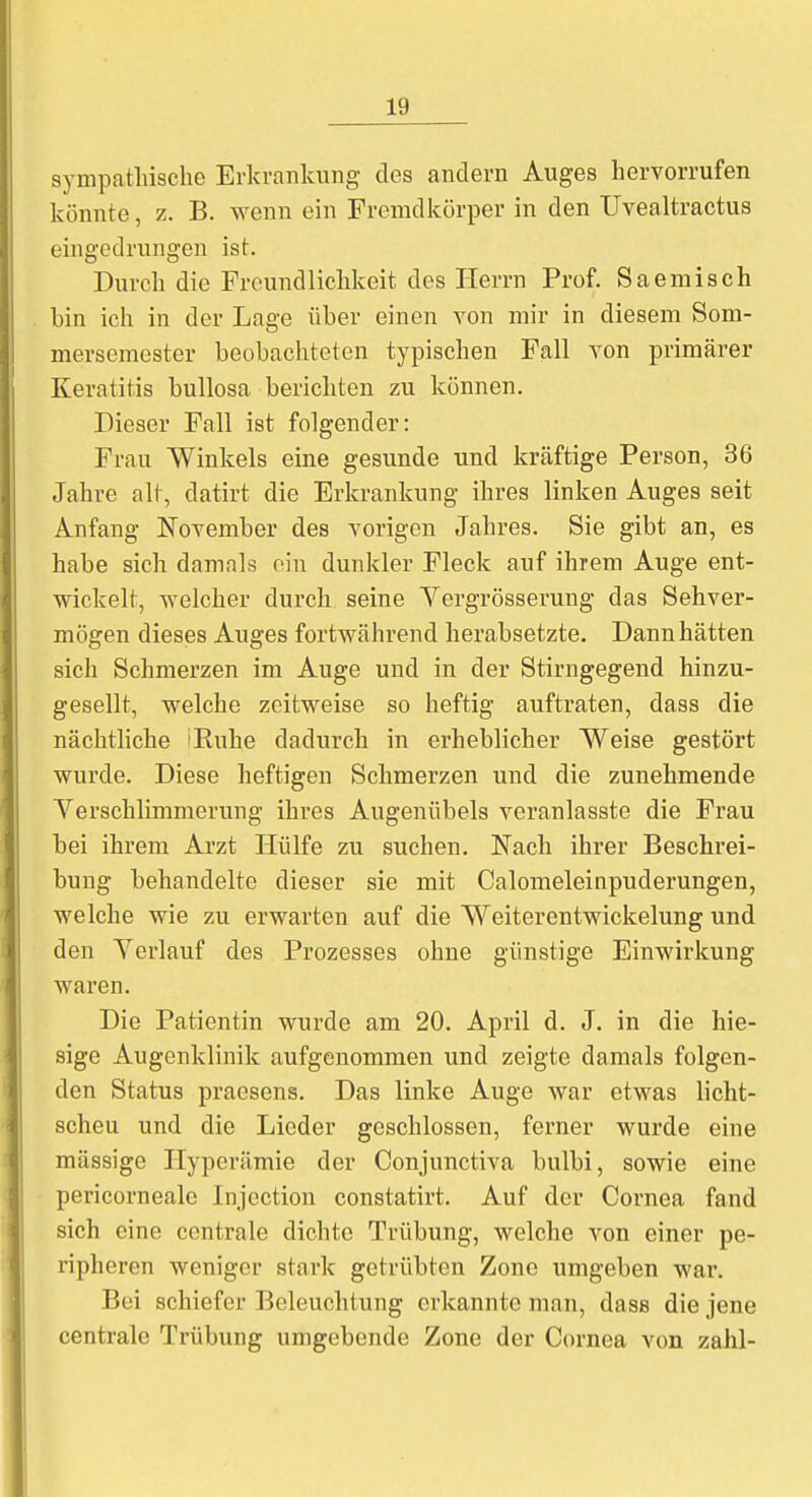 sympathische Erkrankung des andern Auges hervorrufen könnte, z. B. wenn ein Fremdkörper in den Uvealtractus eingedrungen ist. Durch die Freundlichkeit des Herrn Prof. Saemisch bin ich in der Lage über einen Ton mir in diesem Som- mersemester beobachteten typischen Fall von primärer Keratitis bullosa berichten zu können. Dieser Fall ist folgender: Frau Winkels eine gesunde und kräftige Person, 36 Jahre alt, datirt die Erkrankung ihres linken Auges seit Anfang November des vorigen Jahres. Sie gibt an, es habe sich damals ein dunkler Fleck auf ihrem Auge ent- wickelt, welcher durch seine Yergrösserung das Sehver- mögen dieses Auges fortwährend herabsetzte. Dann hätten sich Schmerzen im Auge und in der Stirngegend hinzu- gesellt, welche zeitweise so heftig auftraten, dass die nächtliche 'Kühe dadurch in erheblicher Weise gestört wurde. Diese heftigen Schmerzen und die zunehmende Verschlimmerung ihres Augenübels veranlasste die Frau bei ihrem Arzt Hülfe zu suchen. Nach ihrer Beschrei- bung behandelte dieser sie mit Calomeleinpuderungen, welche wie zu erwarten auf die Weiterentwickelung und den Verlauf des Prozesses ohne günstige Einwirkung waren. Die Patientin wurde am 20. April d. J. in die hie- sige Augenklinik aufgenommen und zeigte damals folgen- den Status praesens. Das linke Auge war etwas licht- scheu und die Lieder geschlossen, ferner wurde eine massige Hyperämie der Conjunctiva bulbi, sowie eine pericorneale Injcction constatirt. Auf der Cornea fand sich eine centrale dichte Trübung, welche von einer pe- ripheren weniger stark getrübten Zone umgeben war. Bei schiefer Beleuchtung erkannte man, dass die jene centrale Trübung umgebende Zone der Cornea von zahl-