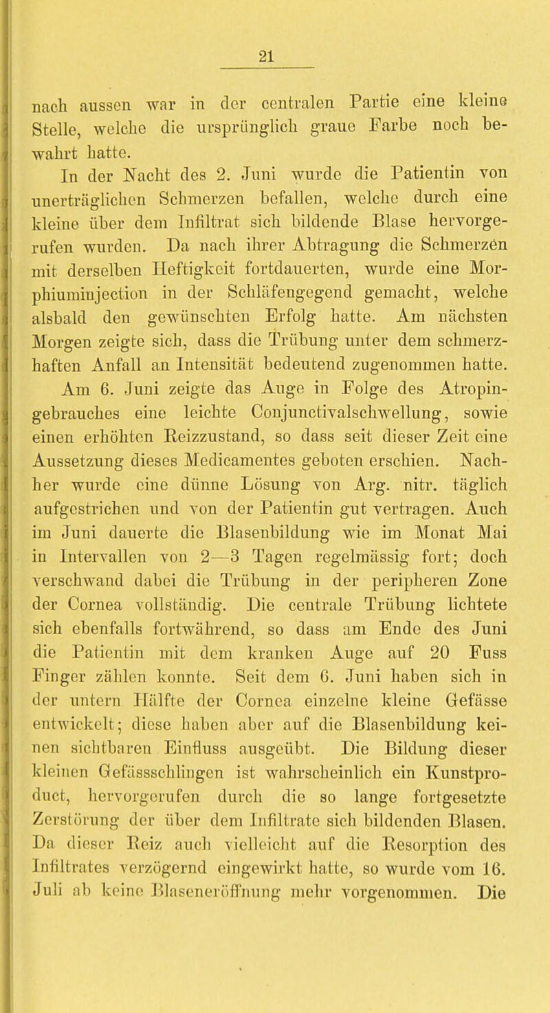 nach aussen war in der centralen Partie eine kleine Stelle, welche die ursprünglich graue Farbe noch be- wahrt hatte. In der Nacht des 2. Juni wurde die Patientin von unerträglichen Schmerzen befallen, welche durch eine kleine über dem Infiltrat sich bildende Blase hervorge- rufen wurden. Da nach ihrer Abtragung die Schmerzen mit derselben Heftigkeit fortdauerten, wurde eine Mor- phiumin jection in der Schläfengegend gemacht, welche alsbald den gewünschten Erfolg hatte. Am nächsten Morgen zeigte sich, class die Trübung unter dem schmerz- haften Anfall an Intensität bedeutend zugenommen hatte. Am 6. Juni zeigte das Auge in Folge des Atropin- gebrauches eine leichte Conjunctivalschwellung, sowie einen erhöhten Reizzustand, so dass seit dieser Zeit eine Aussetzung dieses Medicamentes geboten erschien. Nach- her wurde eine dünne Lösung von Arg. nitr. täglich aufgestrichen und von der Patientin gut vertragen. Auch im Juni dauerte die Blasenbildung wie im Monat Mai in Intervallen von 2—3 Tagen regelmässig fort; doch verschwand dabei die Trübung in der peripheren Zone der Cornea vollständig. Die centrale Trübung lichtete sich ebenfalls fortwährend, so dass am Ende des Juni die Patientin mit dem kranken Auge auf 20 Fuss Finger zählen konnte. Seit dem 6. Juni haben sich in der untern Hälfte der Cornea einzelne kleine Gefässe entwickelt; diese haben aber auf die Blasenbildung kei- nen sichtbaren Einfluss ausgeübt. Die Bildung dieser kleinen öefässschlingen ist wahrscheinlich ein Kunstpro- duet, hervorgerufen durch die so lange fortgesetzte Zerstörung der über dem Infiltrate sich bildenden Blasen. Da dieser Bei/, auch vielleicht auf die Resorption des Infiltrates verzögernd eingewirkt hatte, so wurde vom 16. Juli ab keine Blaseneröffnung mehr vorgenommen. Die