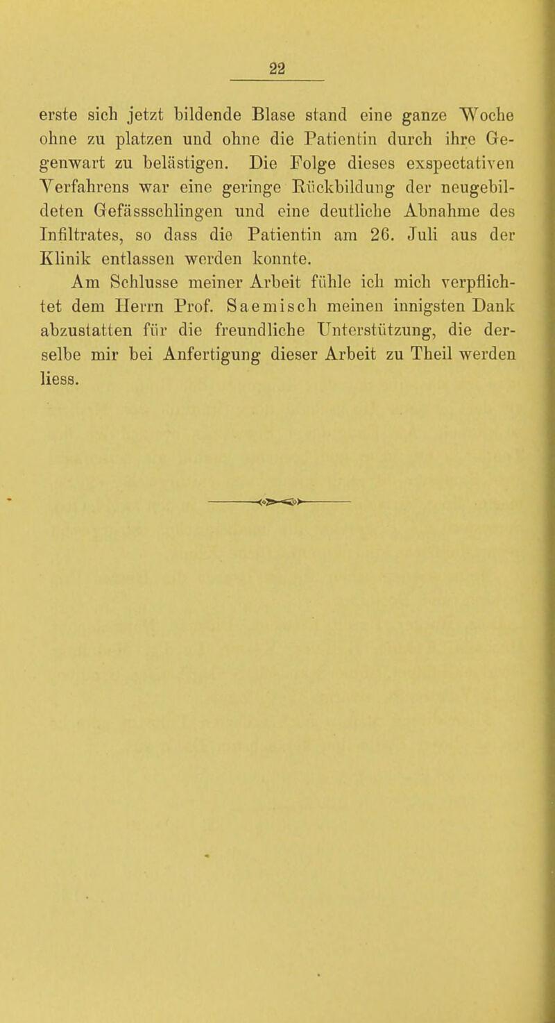 erste sich jetzt bildende Blase stand eine ganze Woche ohne zu platzen und ohne die Patientin durch ihre Ge- genwart zu belästigen. Die Folge dieses exspectativen Verfahrens war eine geringe Rückbildung der neugebil- deten Gefässschlingen und eine deutliche Abnahme des Infiltrates, so dass die Patientin am 26. Juli aus der Klinik entlassen werden konnte. Am Schlüsse meiner Arbeit fühle ich mich verpflich- tet dem Herrn Prof. Saemisch meinen innigsten Dank abzustatten für die freundliche Unterstützung, die der- selbe mir bei Anfertigung dieser Arbeit zu Theil werden Hess.