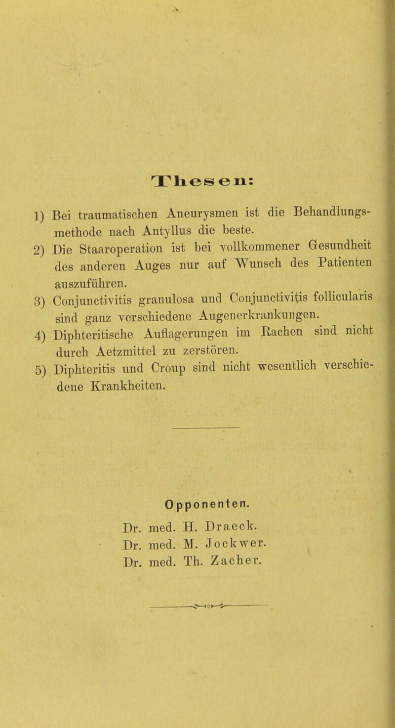 Thesen: 1) Bei traumatischen Aneurysmen ist die Behandlungs- methode nach Antyllus die beste. 2) Die Staaroperation ist bei vollkommener Gesundheit des anderen Auges nur auf Wunsch des Patienten auszuführen. 3) Conjunctivitis granulosa und Conjunctivitis follicularis sind ganz verschiedene Augenerkrankungen. 4) Diphteritische Auflagerungen im Bachen sind nicht durch Aetzmittel zu zerstören. 5) Diphteritis und Croup sind nicht wesentlich verschie- dene Krankheiten. Opponenten. Dr. med. H. Draeck. Dr. med. M. Jockwer. Dr. med. Th. Zacher.