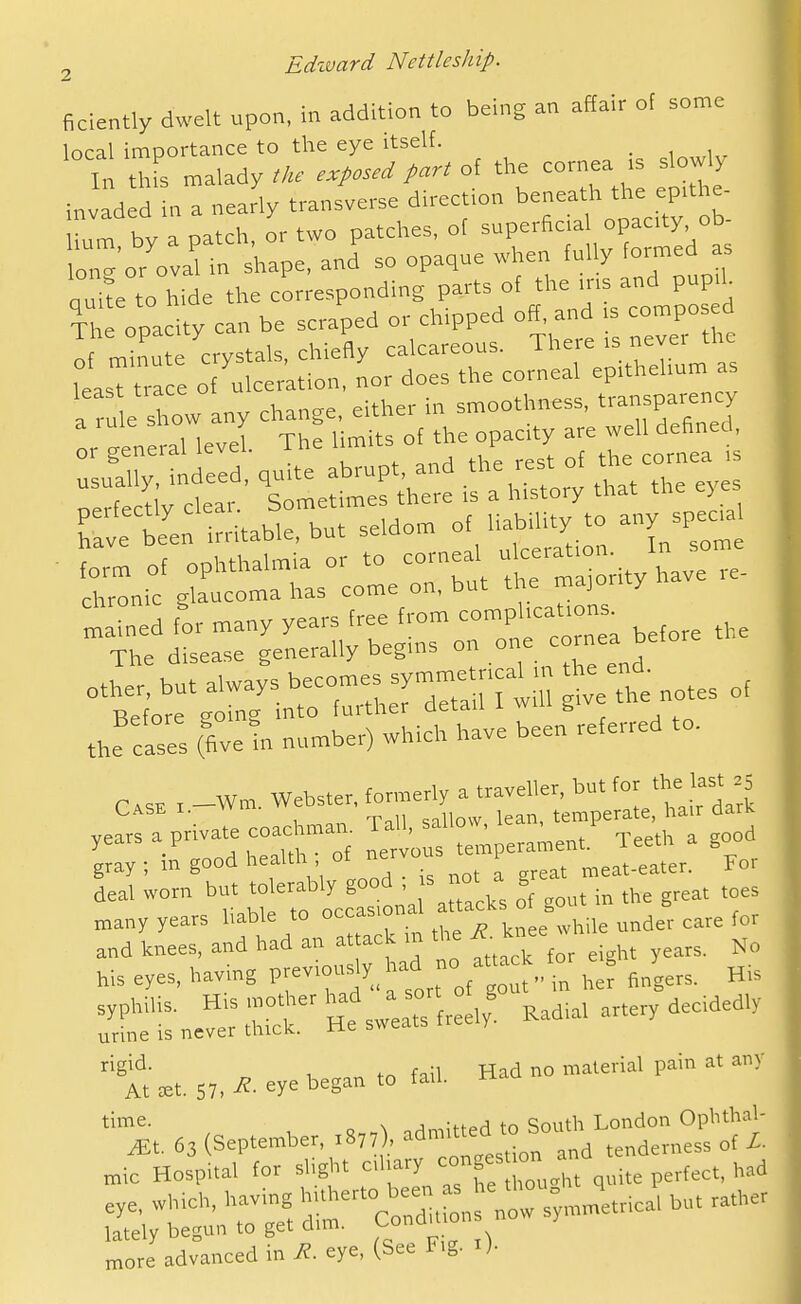 ficiently dwelt upon, in addition to being an affair of some local importance to the eye itself. _ In thfs malady tke exposed part of the cornea .s slowly invaded in a nearly transverse direction beneath the eptthe- by a patch, or two patches, ot ^-^^^f^^^^^^^^ lone or oval in shape, and so opaque when fully formed as ouite to hide the corresponding parts of the ms and pup.h The opacity can be scraped or chipped off, and is compo ed If m 'u crystals, chiefly calcareous. There .s never the leasT ra e of ulceration, nor does the corneal eprthehum as a ru e Xw any change, either in smoothness, transparency :rt:u:ral levi The cf the opacity ^^^^^ rerft;;t' l^metrCe i's^hUtory that the eyes Tavrte irritable, but seldom of habUity to any spec.. ■rni:^;^rL°:oirru\:i:m-o;ityhavere. mlined for many years free from comphcat.ons^ The disease generally begms on .^ ^a ''t^t-rrz^tz ^f:t^otes of the easel (fivetn number) which have been referred to. C,,, , _Wm. Webster, formerly a traveller, butj^' ^ , T,l\ snllnw lean, temperate, hair aark years a private coachmair T^.' _ ^' .j-^^j,, a good gray ; m good health ; of y-/^^^ ^eat-eater. For deal worn but '^«ab.y good . s - ^ g ,^ many years hable to occasion ^^^^ and knees, and had an at ack in the ^ knee ' bis eyes, having previously had - af-^^ or ^^g ^^y ^.^ :r;sne^':rr'Hts;e:rfr:e,y^ Kad,. artery decidedly rigid. 1 tn fail Had no material pain at any At £et. 57. ^- eye began to tau. time. . , ...^ n . Qouth London Opbthal- more advanced in R. eye, (See Fig. i).