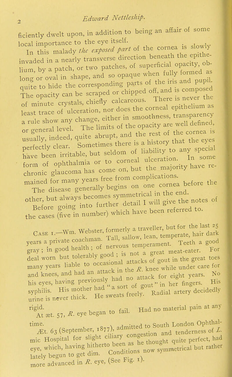 ficiently dwelt upon, in addition to being an affair of some local importance to the eye itself. _ In thfs malady tke exposed part of the cornea .s slowly invaded in a nearly transverse direction beneath the eptthe- by a patch, or two patches, ot ^-^^^f^^^^^^^^ lone or oval in shape, and so opaque when fully formed as ouite to hide the corresponding parts of the ms and pup.h The opacity can be scraped or chipped off, and is compo ed If m 'u crystals, chiefly calcareous. There .s never the leasT ra e of ulceration, nor does the corneal eprthehum as a ru e Xw any change, either in smoothness, transparency :rt:u:ral levi The cf the opacity ^^^^^ rerft;;t' l^metrCe i's^hUtory that the eyes Tavrte irritable, but seldom of habUity to any spec.. ■rni:^;^rL°:oirru\:i:m-o;ityhavere. mlined for many years free from comphcat.ons^ The disease generally begms on .^ ^a ''t^t-rrz^tz ^f:t^otes of the easel (fivetn number) which have been referred to. C,,, , _Wm. Webster, formerly a traveller, butj^' ^ , T,l\ snllnw lean, temperate, hair aark years a private coachmair T^.' _ ^' .j-^^j,, a good gray ; m good health ; of y-/^^^ ^eat-eater. For deal worn but '^«ab.y good . s - ^ g ,^ many years hable to occasion ^^^^ and knees, and had an at ack in the ^ knee ' bis eyes, having previously had - af-^^ or ^^g ^^y ^.^ :r;sne^':rr'Hts;e:rfr:e,y^ Kad,. artery decidedly rigid. 1 tn fail Had no material pain at any At £et. 57. ^- eye began to tau. time. . , ...^ n . Qouth London Opbthal- more advanced in R. eye, (See Fig. i).