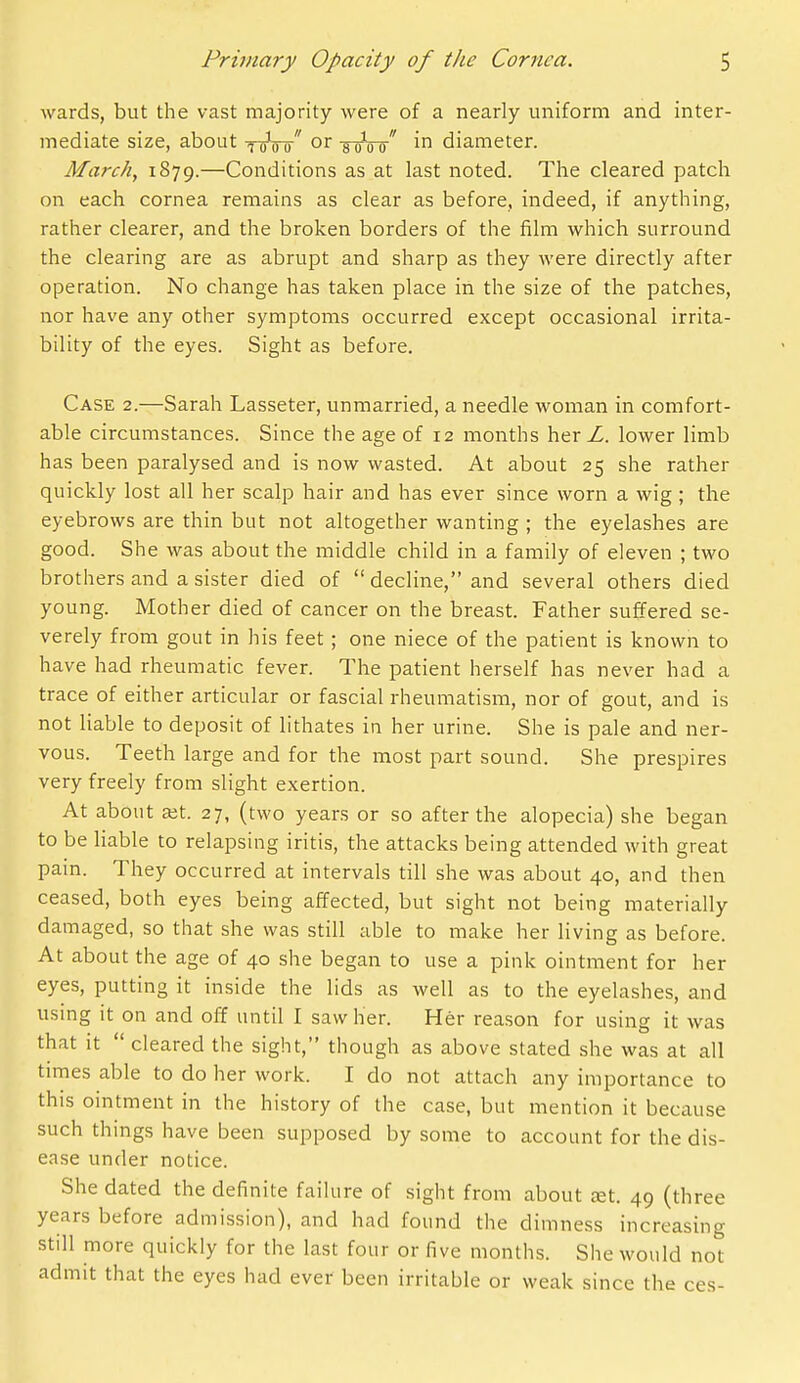 wards, but the vast majority were of a nearly uniform and inter- mediate size, about ^ q^o u or -g-gVo diameter. March, 1879.—Conditions as at last noted. The cleared patch on each cornea remains as clear as before, indeed, if anything, rather clearer, and the broken borders of the film which surround the clearing are as abrupt and sharp as they were directly after operation. No change has taken place in the size of the patches, nor have any other symptoms occurred except occasional irrita- bility of the eyes. Sight as before. Case 2.—Sarah Lasseter, unmarried, a needle woman in comfort- able circumstances. Since the age of 12 months her L. lower limb has been paralysed and is now wasted. At about 25 she rather quickly lost all her scalp hair and has ever since worn a wig ; the eyebrows are thin but not altogether wanting ; the eyelashes are good. She was about the middle child in a family of eleven ; two brothers and a sister died of  decline, and several others died young. Mother died of cancer on the breast. Father suffered se- verely from gout in his feet ; one niece of the patient is known to have had rheumatic fever. The patient herself has never had a trace of either articular or fascial rheumatism, nor of gout, and is not Hable to deposit of lithates in her urine. She is pale and ner- vous. Teeth large and for the most part sound. She prespires very freely from slight exertion. At about Kt. 27, (two years or so after the alopecia) she began to be liable to relapsing iritis, the attacks being attended with great pain. They occurred at intervals till she was about 40, and then ceased, both eyes being affected, but sight not being materially damaged, so that she was still able to make her living as before. At about the age of 40 she began to use a pink ointment for her eyes, putting it inside the lids as well as to the eyelashes, and using it on and off until I saw her. Her reason for using it was that it  cleared the sight, though as above stated she was at all times able to do her work. I do not attach any importance to this ointment in the history of the case, but mention it because such things have been supposed by some to account for the dis- ease under notice. She dated the definite failure of sight from about aet. 49 (three years before admission), and had found the dimness increasing still more quickly for the last four or five months. She would not admit that the eyes had ever been irritable or weak since the ces-