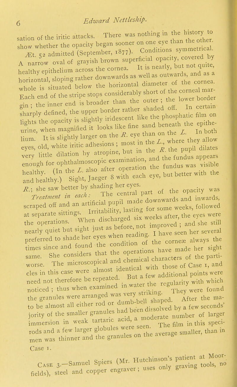 c .1 ■ -fV cn^rVs There was nothing in the history to sation of the iritic attacks. mere w a show whether the opacity began sooner on one eye than the othe . Mt admitted (September, 1877). Condmons symmetrical. A^ ^rrtTalof grayish brown superficial op-ty c^^^^^^^^^^^ healthy epithelium across the cornea. It is nearly, bu not quite, h rizll sloping rather downwards as well as ^^^^^^ ^. 1. dhiated below the horizontal diameter of the cornea. urine when magnified it looics uk-c huc I. is slightly larger on the ^. eye t an on ^- eyes, old. wHte iridc adhes.ons ; nros. ,n he Z very little dilation by atropine, but m the '=1' I* ^ f„r „nhthalmoscopic examination, and the fundus appears enough operation the fundus was visible healthy. (In the i. also alter oi and healthy.) Sight, Jaeger 8 with each eye, but .he saw better by shading her eyes. ^ ^^^.^^ ^^^^^ nearly quiet but signt jubi aa , several preferred to shade her eyes when reading. ^'^^ '^^ Les since and found the condition J same. She considers that the °P«='.' ^rac'eT of the parti- .orse. The '-oscop ca, and c «„^a -^^^^^ ^^^^ ^ cles in this case were ^'l-^' '^^''f^ additional points were need not therefore be repeated. B' ^ .e^ularily with which noticed; thus when examined ,n water 1 rc„u^ y the granules were arranged was very .ti U^^^^^^^ V ,0 be almost all either rod or f ^b-bell haped jority of the smaller granules ''',';;;;/Zber of larger !„„ersion in weak '-^-^ ,el ! « hi™ 'P^' ^erJarthtSr^^rorthe average smaller, than in Case 1. 1 qniers (Mr Hutchinson's patient at Moor- Case 3.-Samuel Spiers (Mr n ^^^^^^ fields), steel and copper engraver , uses only g