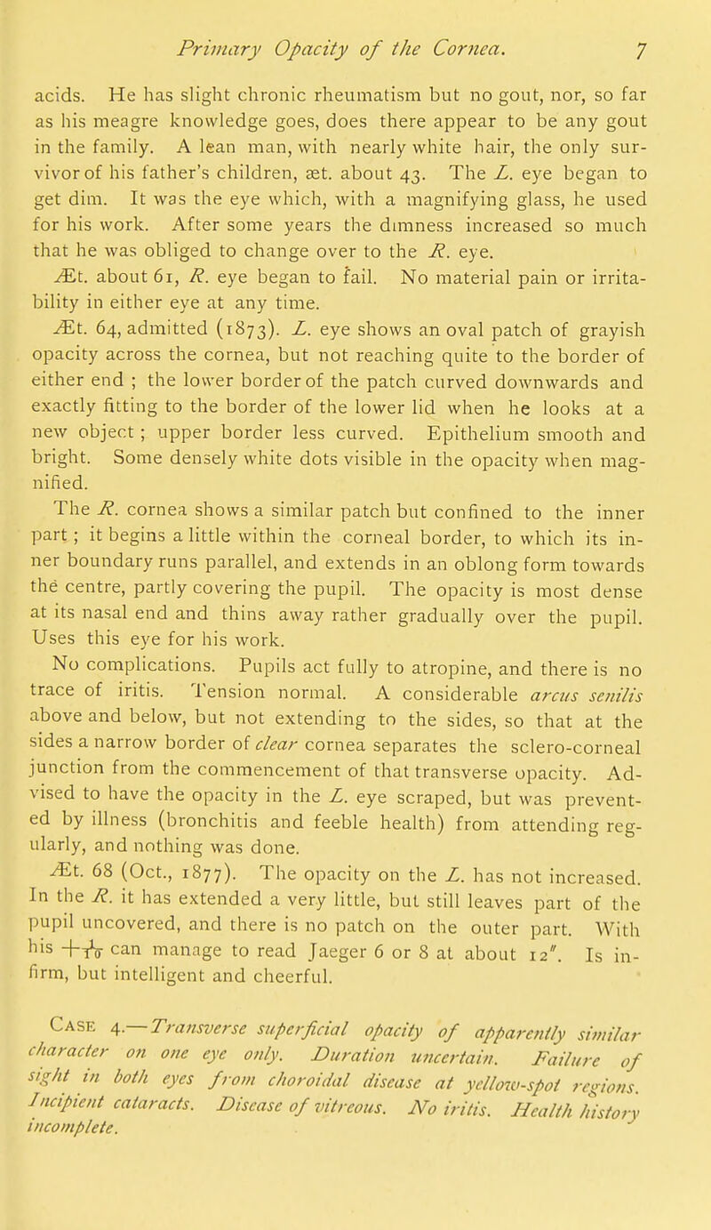 acids. He has slight chronic rheumatism but no gout, nor, so far as his meagre knowledge goes, does there appear to be any gout in the family. A lean man, with nearly white hair, the only sur- vivor of his father's children, set. about 43. The L. eye began to get dim. It was the eye which, with a magnifying glass, he used for his work. After some years the dminess increased so much that he was obliged to change over to the H. eye. ^t. about 61, R. eye began to fail. No material pain or irrita- bility in either eye at any time. Ml 64, admitted (1873). L. eye shows an oval patch of grayish opacity across the cornea, but not reaching quite to the border of either end ; the lower border of the patch curved downwards and exactly fitting to the border of the lower lid when he looks at a new object; upper border less curved. Epithelium smooth and bright. Some densely white dots visible in the opacity when mag- nified. The R. cornea shows a similar patch but confined to the inner part ; it begins a little within the corneal border, to which its in- ner boundary runs parallel, and extends in an oblong form towards the centre, partly covering the pupil. The opacity is most dense at its nasal end and thins away rather gradually over the pupil. Uses this eye for his work. No complications. Pupils act fully to atropine, and there is no trace of iritis. Tension normal. A considerable ara/s senilis above and below, but not extending to the sides, so that at the sides a narrow border of clea?- cornea separates the sclero-corneal junction from the commencement of that transverse opacity. Ad- vised to have the opacity in the Z. eye scraped, but was prevent- ed by illness (bronchitis and feeble health) from attending reg- ularly, and nothing was done. ^t. 68 (Oct., 1877). The opacity on the Z. has not increased. In the R. it has extended a very little, but still leaves part of the pupil uncovered, and there is no patch on the outer part. With his +tV can manage to read Jaeger 6 or 8 at about 12. Is in- firm, but intelligent and cheerful. Case 4.—Transverse superficial opacity of apparently similar character on one eye only. Duration uncertain. Failure of sight in both eyes from choroidal disease at yello7ti-spot regions. Incipient cataracts. Disease of vitreous. No iritis. Health history incomplete.