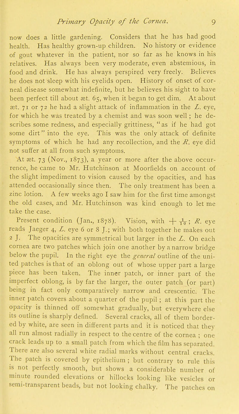 now does a little gardening. Considers that he has had good health. Has healthy grown-up children. No history or evidence of gout whatever in the patient, nor so far as he knows in his relatives. Has always been very moderate, even abstemious, in food and drink. He has always perspired very freely. Believes he does not sleep with his eyelids open. History of onset of cor- neal disease somewhat indefinite, but he believes his sight to have been perfect till about set. 65, when it began to get dim. At about ast. 71 or 72 he had a slight attack of inflammation in the Z. eye, for which he was treated by a chemist and was soon well ; he de- scribes some redness, and especially grittiness, as if he had got some dirt into the eye. This was the only attack of definite symptoms of which he had any recollection, and the -R. eye did not suffer at all from such symptoms. At set. 73 (Nov., 1873), a year or more after the above occur- rence, he came to Mr. Hutchinson at Moorfields on account of the slight impediment to vision caused by the opacities, and has attended occasionally since then. The only treatment has been a zinc lotion. A few weeks ago I saw him for the first time amongst the old cases, and Mr. Hutchinson was kind enough to let me take the case. Present condition (Jan., 187b). Vision, with + iV; ^- eye reads Jaeger 4, Z. eye 6 or 8 J.; with both together he makes out 2 J. The opacities are symmetrical but larger in the Z. On each cornea are two patches which join one another by a narrow bridge below the pupil. In the right eye the genera/ outline of the uni- ted patches is that of an oblong out of whose upper part a large piece has been taken. The inner patch, or inner part of the imperfect oblong, is by far the larger, the outer patch (or part) being in fact only comparatively narrow and crescentic. The inner patch covers about a quarter of the pupil ; at this part the opacity is thinned off somewhat gradually, but everywhere else its outline is sharply defined. Several cracks, all of them border- ed by white, are seen in different parts and it is noticed that they all run almost radially in respect to the centre of the cornea ; one crack leads up to a small patch from which the film has separated. There are also several white radial marks without central cracks. The patch is covered by epithelium ; but contrary to rule this IS not perfectly smooth, but shows a considerable number of minute rounded elevations or hillocks looking like vesicles or semi-transparent beads, but not looking chalky. The patches on
