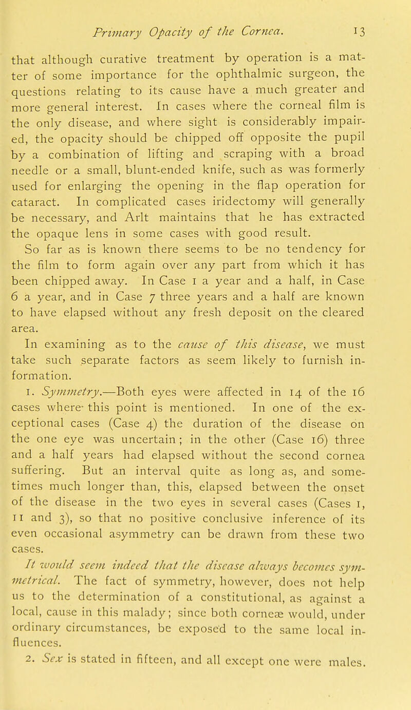 that although curative treatment by operation is a mat- ter of some importance for the ophthahnic surgeon, the questions relating to its cause have a much greater and more general interest. In cases where the corneal film is the only disease, and where sight is considerably impair- ed, the opacity should be chipped off opposite the pupil by a combination of lifting and scraping with a broad needle or a small, blunt-ended knife, such as was formerly used for enlarging the opening in the flap operation for cataract. In complicated cases iridectomy will generally be necessary, and Arlt maintains that he has extracted the opaque lens in some cases with good result. So far as is known there seems to be no tendency for the film to form again over any part from which it has been chipped away. In Case i a year and a half, in Case 6 a year, and in Case 7 three years and a half are known to have elapsed without any fresh deposit on the cleared area. In examining as to the catise of this disease, we must take such separate factors as seem likely to furnish in- formation. 1. Symmetry.—Both eyes were affected in 14 of the 16 cases where- this point is mentioned. In one of the ex- ceptional cases (Case 4) the duration of the disease on the one eye was uncertain; in the other (Case 16) three and a half years had elapsed without the second cornea suffering. But an interval quite as long as, and some- times much longer than, this, elapsed between the onset of the disease in the two eyes in several cases (Cases I, 11 and 3), so that no positive conclusive inference of its even occasional asymmetry can be drawn from these two cases. // zvoiild seem indeed that the disease always becomes sym- metrical. The fact of symmetry, however, does not help us to the determination of a constitutional, as against a local, cause in this malady; since both corncEe would, under ordinary circumstances, be exposed to the same local in- fluences. 2. Sex is stated in fifteen, and all except one were males.
