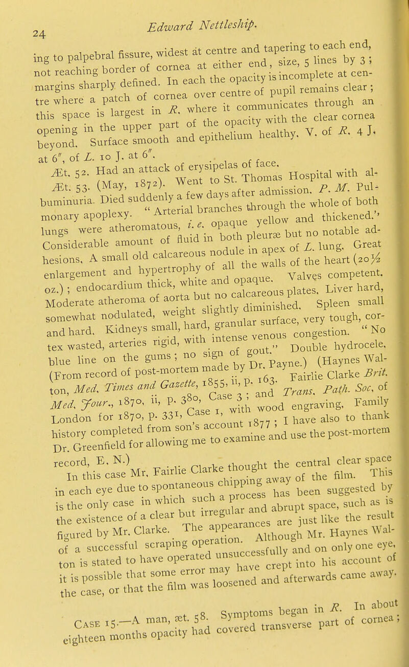 ;„g .0 palpebral fissure, widest at centre 'apering to each end, margms ^^P'^ ^'^ftrnerover cenL of pupil remains clear ; . . ..ere it c—  Hid-aria of erysipelas oHa«. ^_ e^Sornr -^-Ul n'^d: Considerable amount of fiu.d m LAnn^. Great hesions, A small old -Icareous nod le m ap^x o enlargement and hypertrophy of the wal oz ) i endocardium thick, wh.te and opaque Va e °Mo'derate atheroma of — somewhat nodulated, ''f fJ„i^, ,„face, very tough, cor- andhard. Kidneys sma^rard granular ^ ..No tex wasted, arteries ng'd, w.th intense ven B hydrocele, blue ime on the gums; no sign of  (Haynes Wal- (From record of post-mortem -^^.^'^^ .^.^'''Srlie Cllrhe BrU. Mei. Jour., .870, rr, P- 3^°' ^^f^^ wood engraving. Family London for 1870, p. 331, ^^ase r ^ ^^^^ ^^^^k Tl'^e Mr. .airlie Clar.e 1^^-^^^^ in each eye due to spontaneo s chw g J ^^^.^^ ^y is the only case in f^^^^^^J^Z abrupt space, such as ts the existence of a clear but irreguic ^^^^^^ tu ed by Mr. Clarke. The ^PP Ju/ . Haynes Wal- o a successful =P-8 J^.^tsMy a* ° '^'i ton is stated to have 0P«-'=d usuc«f „ept ^^.^