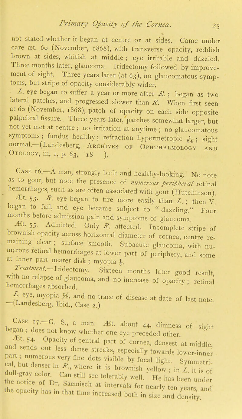 not stated whether it began at centre or at sides. Came under care aet. 60 (November, 1868), with transverse opacity, reddish brown at sides, whitish at middle ; eye irritable and dazzled. Three months later, glaucoma. Iridectomy followed by improve- ment of sight. Three years later (at 63), no glaucomatous symp- toms, but stripe of opacity considerably wider. L. eye began to suffer a year or more after R. ; began as two lateral patches, and progressed slower than R. When first seen at 60 (November, 1868), patch of opacity on each side opposite palpebral fissure. Three years later, patches somewhat larger, but not yet met at centre ; no irritation at anytime ; no glaucomatous symptoms ; fundus healthy; refraction hypermetropic ; sight normal.—(Landesberg, Archives of Ophthalmology and Otology, iii, i, p. 63, 18 ). Case 16.—A man, strongly built and healthy-looking. No note as to gout, but note the presence of numerous peripheral retinal hemorrhages, such as are often associated with gout (Hutchinson). ^t. 53. R. eye began to tire more easily than Z. ; then V began to fail, and eye became subject to  dazzling Four months before admission pain and symptoms of glaucoma ^t. 55. Admitted. Only R. affected. Incomplete stripe of brownish opacity across horizontal diameter of cornea centre re mainmg_ clear; surface smooth. Subacute glaucoml, with nu- merous retmal hemorrhages at lower part of periphery, and some at mner part nearer disk ; myopia f r;ra////.,;/.-Iridectomy. Sixteen months later good result with no relapse of glaucoma, and no increase of opacity ; retinal' hemorrhages absorbed. ' J' ' L. eye, myopia yi, and no trace of disease at date of last note —(Landesberg, Ibid., Case 2.) Case 17.-G. s., a man. Mt. about 44, dimness of sight i^egan ; does not know whether one eye preceded other jEt. 54. Opacity of central part of cornea, densest at middle and sends out less dense streaks, especially towards lower-inne; part numerous very fine dots visible by focal light. Symmetri ca but denser m where it is brownish yellol; in zTis of h n'odcVof Dr's T ^^'^'^^ ''''' «^ lie notice of Dr. Saemisch at intervals for nearly ten years tnd the opacity has in that time increased both in size and de^sit;