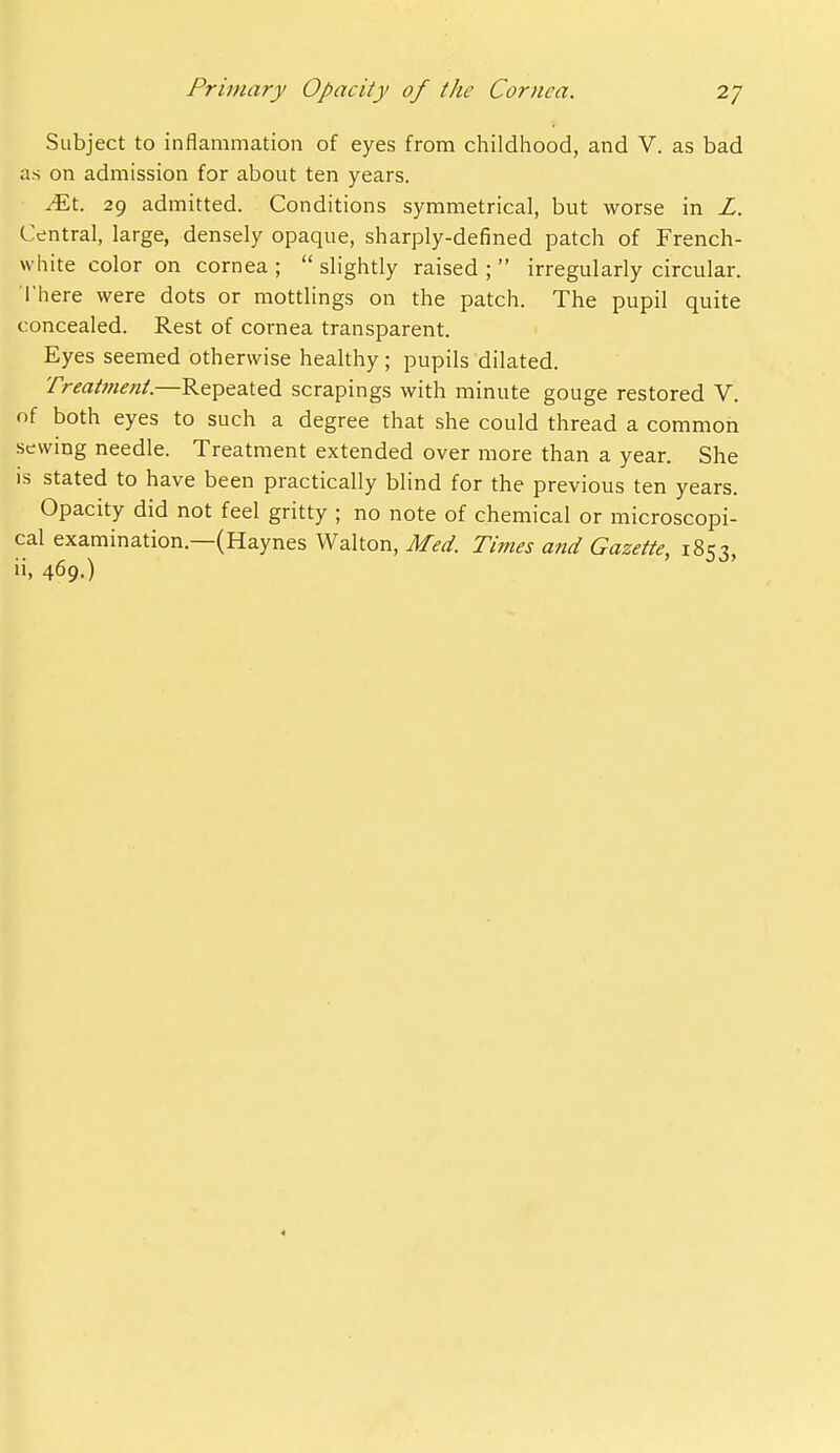 Subject to inflammation of eyes from childhood, and V. as bad as on admission for about ten years. ^t. 29 admitted. Conditions symmetrical, but worse in L. Central, large, densely opaque, sharply-defined patch of French- white color on cornea ;  slightly raised ;  irregularly circular. I'here were dots or mottlings on the patch. The pupil quite concealed. Rest of cornea transparent. Eyes seemed otherwise healthy; pupils dilated. Treatment.—Repeated scrapings with minute gouge restored V. nf both eyes to such a degree that she could thread a common sewing needle. Treatment extended over more than a year. She IS stated to have been practically blind for the previous ten years. Opacity did not feel gritty ; no note of chemical or microscopi- cal examination.—(Haynes Walton, Med. Times and Gazette, 1853, ii, 469.) 4